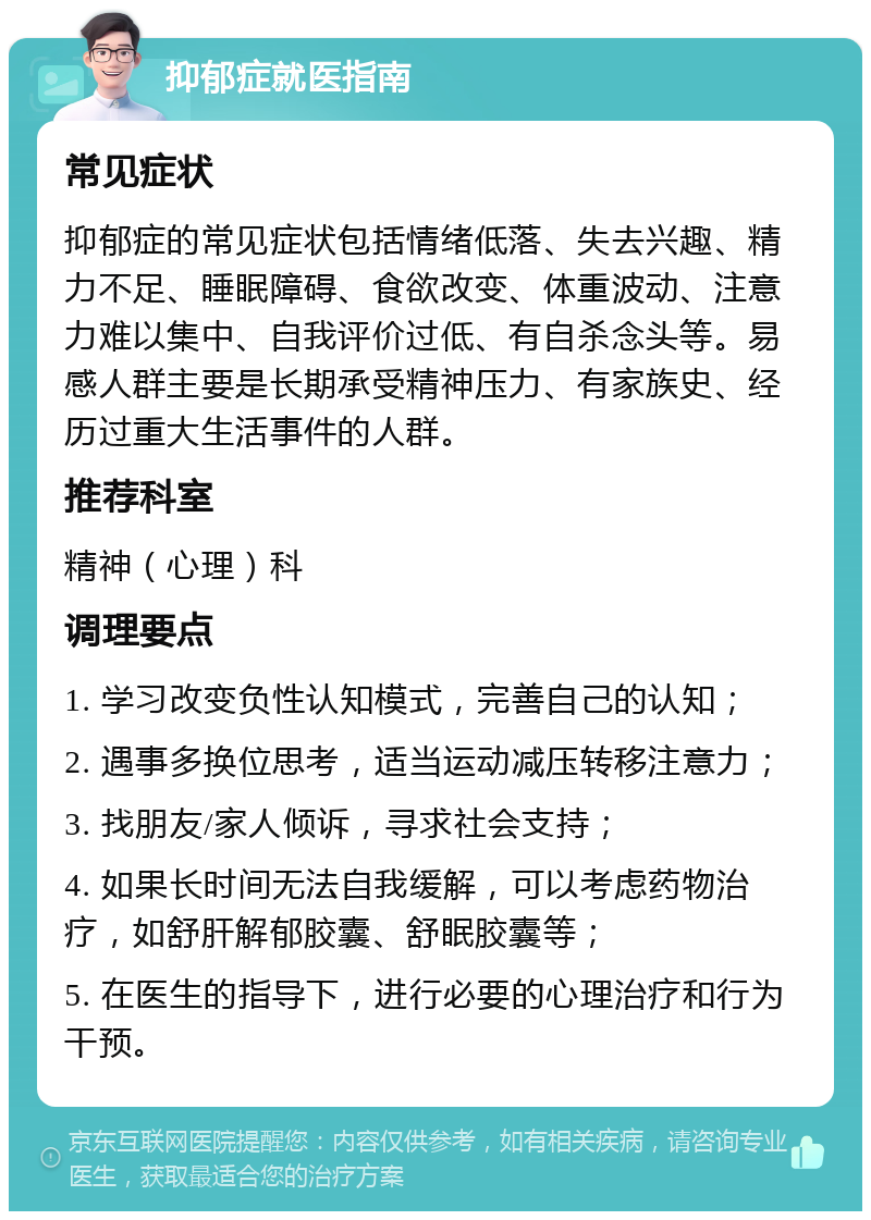 抑郁症就医指南 常见症状 抑郁症的常见症状包括情绪低落、失去兴趣、精力不足、睡眠障碍、食欲改变、体重波动、注意力难以集中、自我评价过低、有自杀念头等。易感人群主要是长期承受精神压力、有家族史、经历过重大生活事件的人群。 推荐科室 精神（心理）科 调理要点 1. 学习改变负性认知模式，完善自己的认知； 2. 遇事多换位思考，适当运动减压转移注意力； 3. 找朋友/家人倾诉，寻求社会支持； 4. 如果长时间无法自我缓解，可以考虑药物治疗，如舒肝解郁胶囊、舒眠胶囊等； 5. 在医生的指导下，进行必要的心理治疗和行为干预。