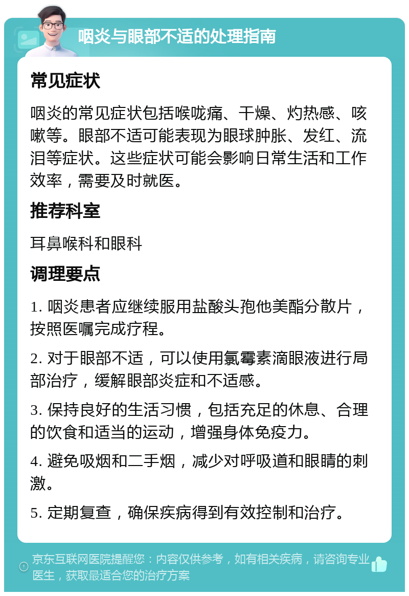 咽炎与眼部不适的处理指南 常见症状 咽炎的常见症状包括喉咙痛、干燥、灼热感、咳嗽等。眼部不适可能表现为眼球肿胀、发红、流泪等症状。这些症状可能会影响日常生活和工作效率，需要及时就医。 推荐科室 耳鼻喉科和眼科 调理要点 1. 咽炎患者应继续服用盐酸头孢他美酯分散片，按照医嘱完成疗程。 2. 对于眼部不适，可以使用氯霉素滴眼液进行局部治疗，缓解眼部炎症和不适感。 3. 保持良好的生活习惯，包括充足的休息、合理的饮食和适当的运动，增强身体免疫力。 4. 避免吸烟和二手烟，减少对呼吸道和眼睛的刺激。 5. 定期复查，确保疾病得到有效控制和治疗。