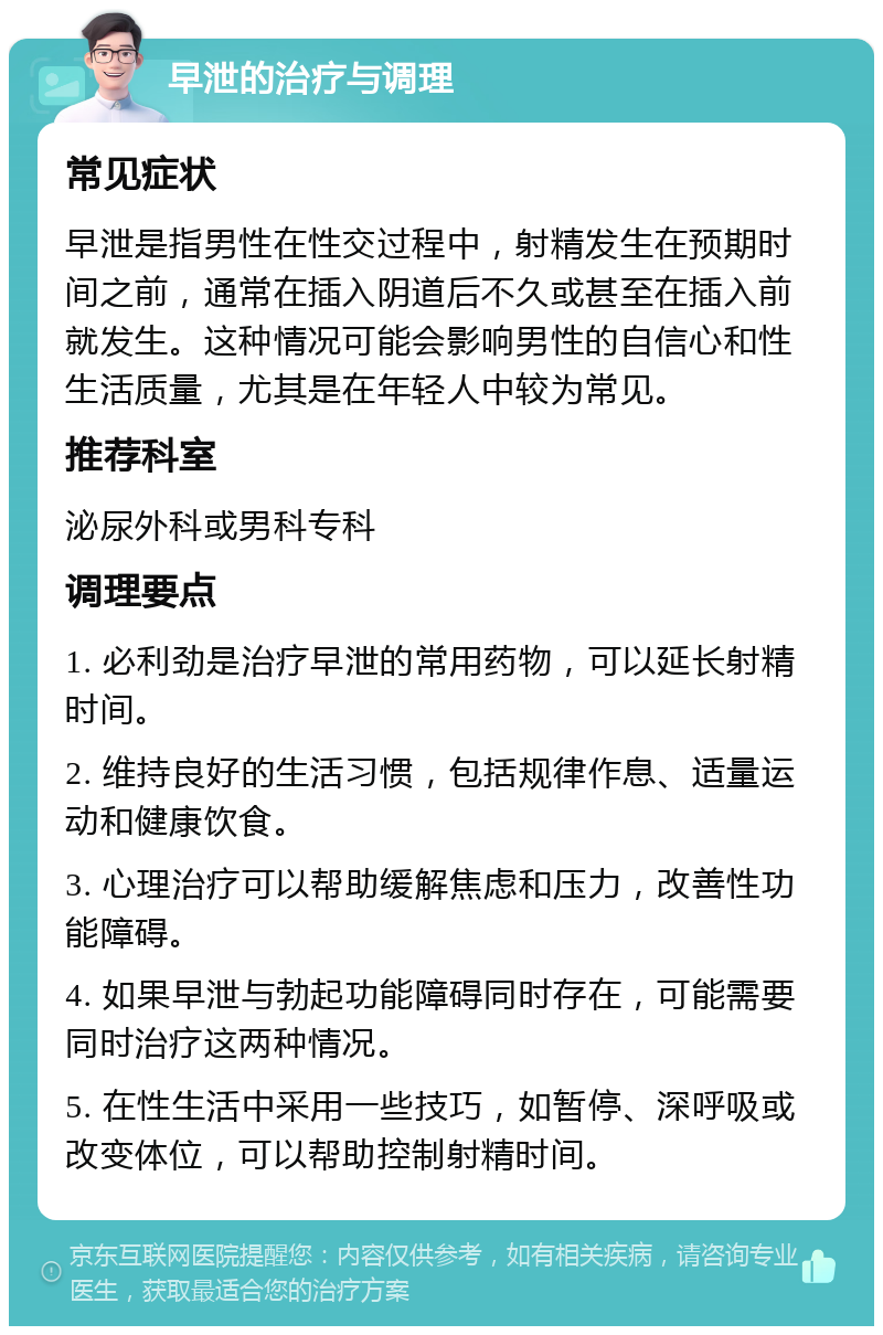 早泄的治疗与调理 常见症状 早泄是指男性在性交过程中，射精发生在预期时间之前，通常在插入阴道后不久或甚至在插入前就发生。这种情况可能会影响男性的自信心和性生活质量，尤其是在年轻人中较为常见。 推荐科室 泌尿外科或男科专科 调理要点 1. 必利劲是治疗早泄的常用药物，可以延长射精时间。 2. 维持良好的生活习惯，包括规律作息、适量运动和健康饮食。 3. 心理治疗可以帮助缓解焦虑和压力，改善性功能障碍。 4. 如果早泄与勃起功能障碍同时存在，可能需要同时治疗这两种情况。 5. 在性生活中采用一些技巧，如暂停、深呼吸或改变体位，可以帮助控制射精时间。