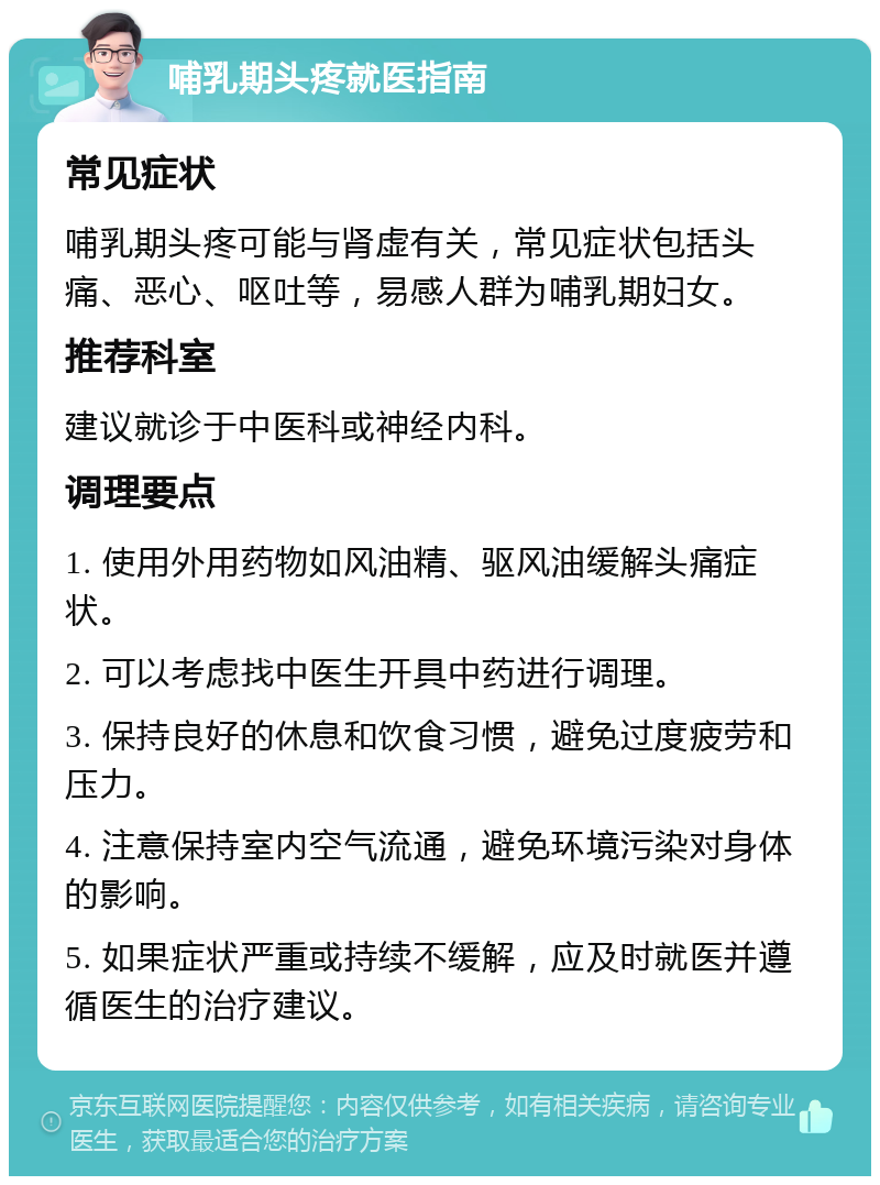 哺乳期头疼就医指南 常见症状 哺乳期头疼可能与肾虚有关，常见症状包括头痛、恶心、呕吐等，易感人群为哺乳期妇女。 推荐科室 建议就诊于中医科或神经内科。 调理要点 1. 使用外用药物如风油精、驱风油缓解头痛症状。 2. 可以考虑找中医生开具中药进行调理。 3. 保持良好的休息和饮食习惯，避免过度疲劳和压力。 4. 注意保持室内空气流通，避免环境污染对身体的影响。 5. 如果症状严重或持续不缓解，应及时就医并遵循医生的治疗建议。