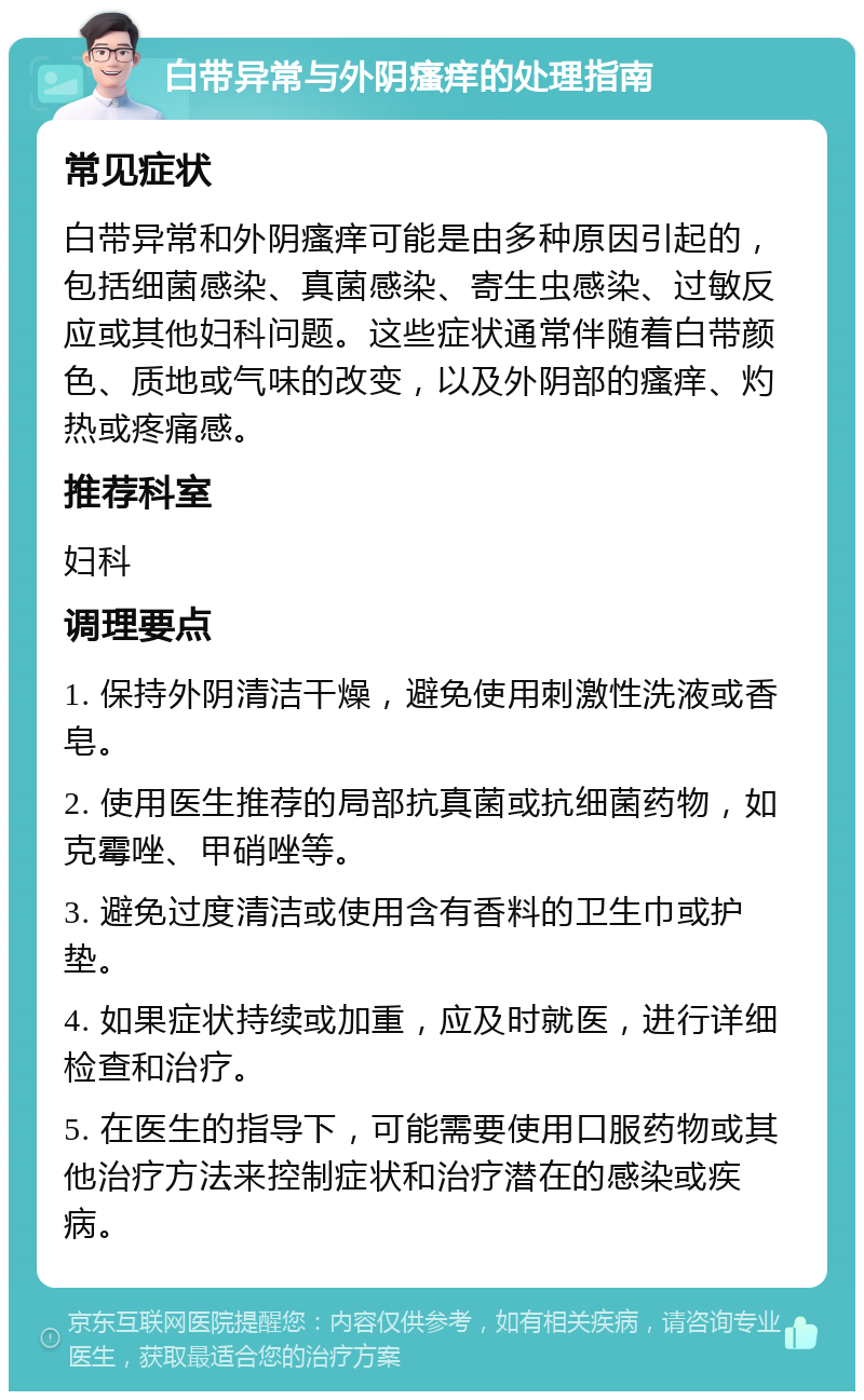 白带异常与外阴瘙痒的处理指南 常见症状 白带异常和外阴瘙痒可能是由多种原因引起的，包括细菌感染、真菌感染、寄生虫感染、过敏反应或其他妇科问题。这些症状通常伴随着白带颜色、质地或气味的改变，以及外阴部的瘙痒、灼热或疼痛感。 推荐科室 妇科 调理要点 1. 保持外阴清洁干燥，避免使用刺激性洗液或香皂。 2. 使用医生推荐的局部抗真菌或抗细菌药物，如克霉唑、甲硝唑等。 3. 避免过度清洁或使用含有香料的卫生巾或护垫。 4. 如果症状持续或加重，应及时就医，进行详细检查和治疗。 5. 在医生的指导下，可能需要使用口服药物或其他治疗方法来控制症状和治疗潜在的感染或疾病。