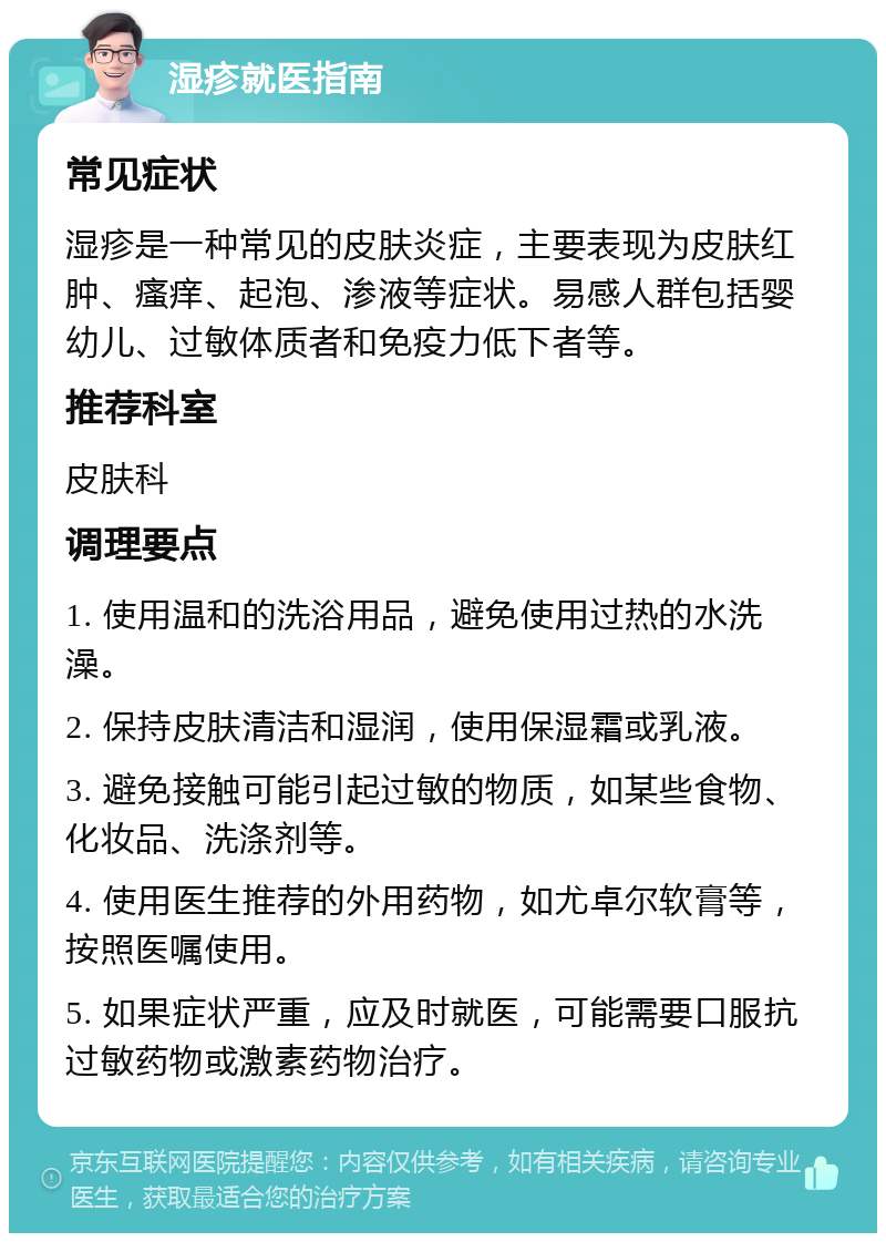 湿疹就医指南 常见症状 湿疹是一种常见的皮肤炎症，主要表现为皮肤红肿、瘙痒、起泡、渗液等症状。易感人群包括婴幼儿、过敏体质者和免疫力低下者等。 推荐科室 皮肤科 调理要点 1. 使用温和的洗浴用品，避免使用过热的水洗澡。 2. 保持皮肤清洁和湿润，使用保湿霜或乳液。 3. 避免接触可能引起过敏的物质，如某些食物、化妆品、洗涤剂等。 4. 使用医生推荐的外用药物，如尤卓尔软膏等，按照医嘱使用。 5. 如果症状严重，应及时就医，可能需要口服抗过敏药物或激素药物治疗。