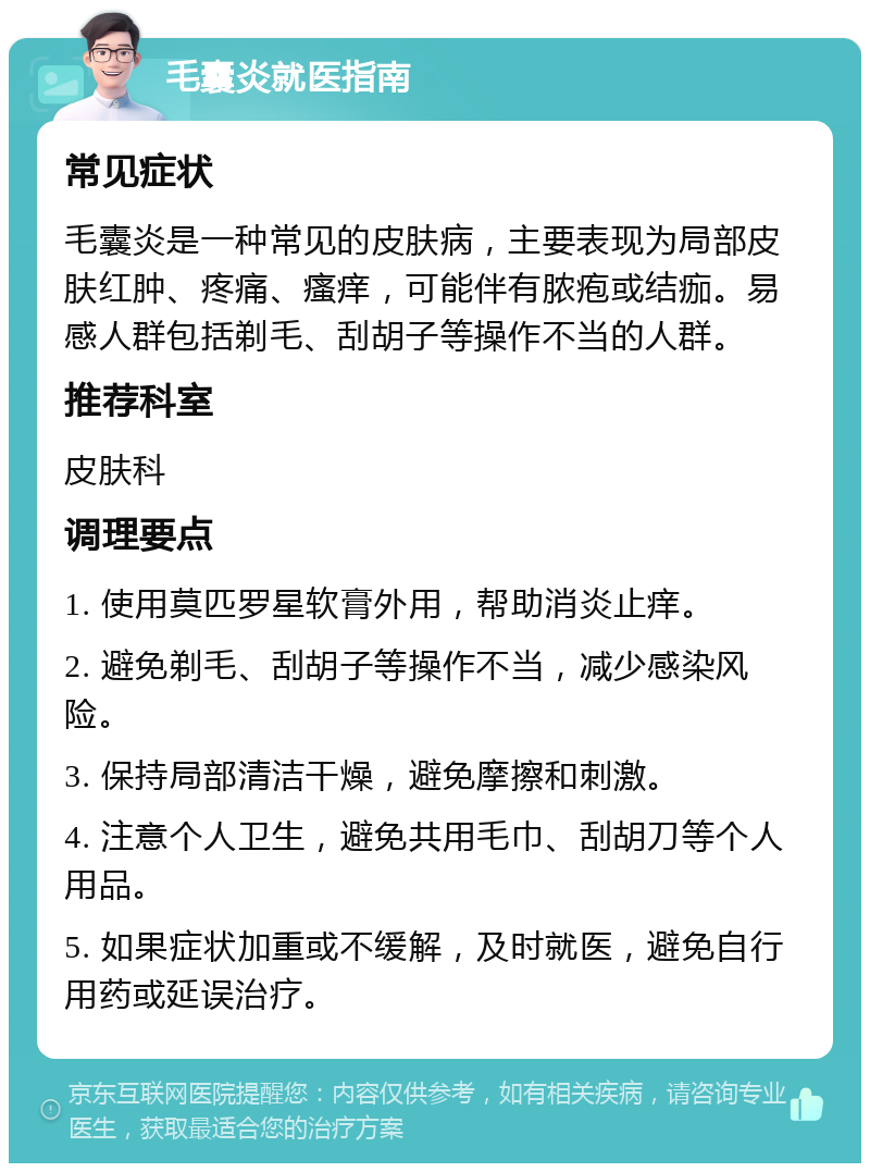 毛囊炎就医指南 常见症状 毛囊炎是一种常见的皮肤病，主要表现为局部皮肤红肿、疼痛、瘙痒，可能伴有脓疱或结痂。易感人群包括剃毛、刮胡子等操作不当的人群。 推荐科室 皮肤科 调理要点 1. 使用莫匹罗星软膏外用，帮助消炎止痒。 2. 避免剃毛、刮胡子等操作不当，减少感染风险。 3. 保持局部清洁干燥，避免摩擦和刺激。 4. 注意个人卫生，避免共用毛巾、刮胡刀等个人用品。 5. 如果症状加重或不缓解，及时就医，避免自行用药或延误治疗。