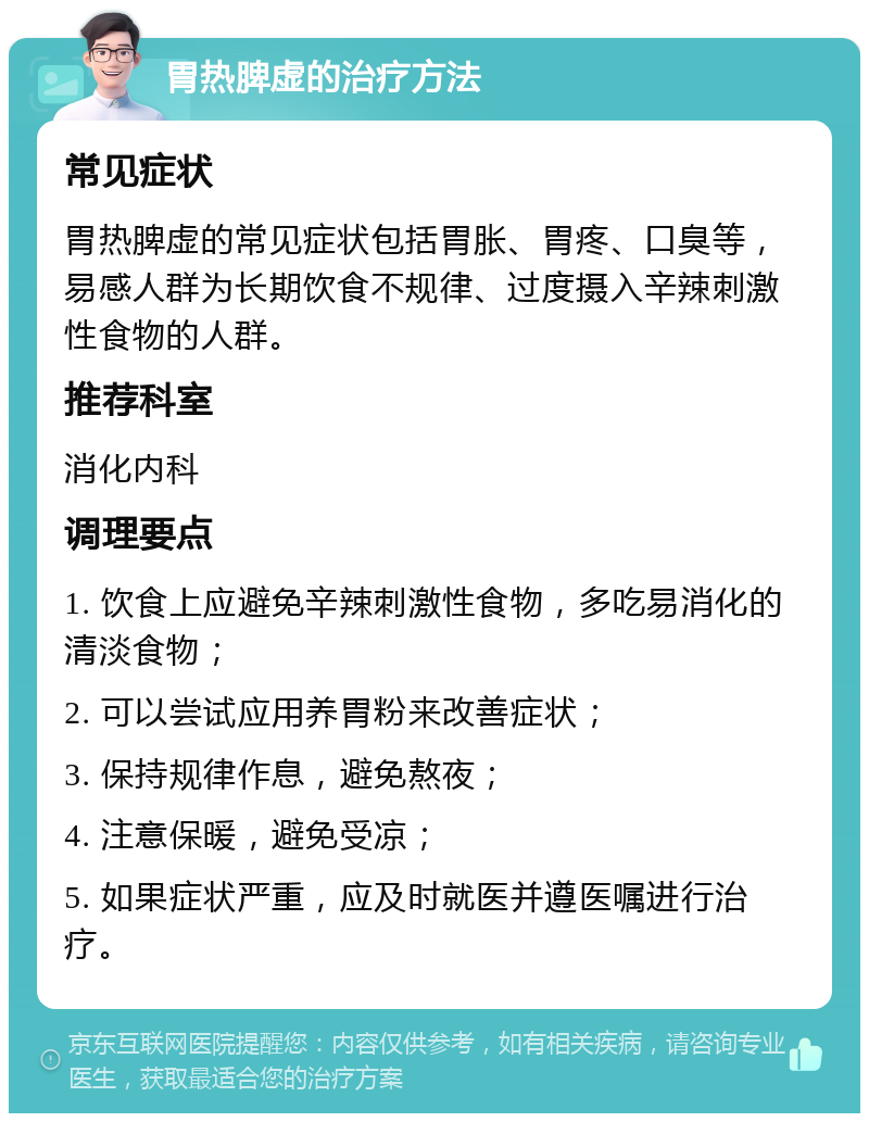 胃热脾虚的治疗方法 常见症状 胃热脾虚的常见症状包括胃胀、胃疼、口臭等，易感人群为长期饮食不规律、过度摄入辛辣刺激性食物的人群。 推荐科室 消化内科 调理要点 1. 饮食上应避免辛辣刺激性食物，多吃易消化的清淡食物； 2. 可以尝试应用养胃粉来改善症状； 3. 保持规律作息，避免熬夜； 4. 注意保暖，避免受凉； 5. 如果症状严重，应及时就医并遵医嘱进行治疗。