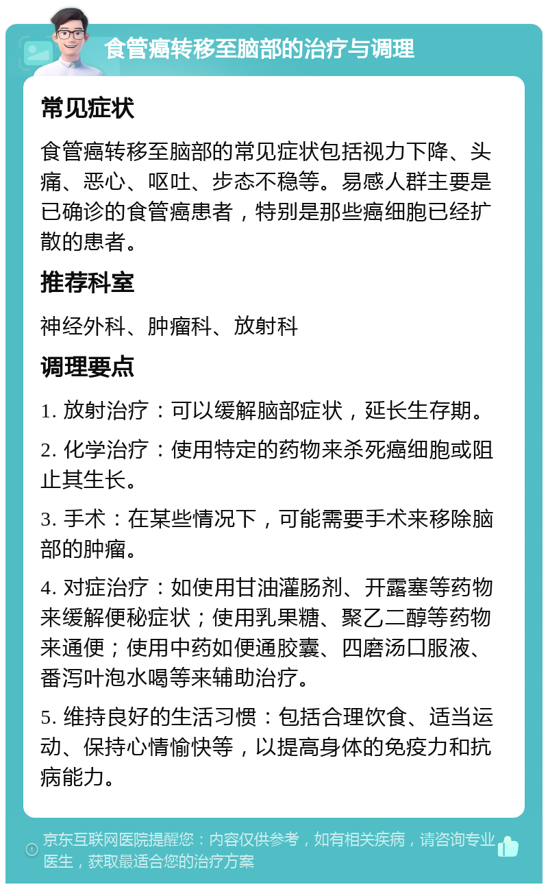 食管癌转移至脑部的治疗与调理 常见症状 食管癌转移至脑部的常见症状包括视力下降、头痛、恶心、呕吐、步态不稳等。易感人群主要是已确诊的食管癌患者，特别是那些癌细胞已经扩散的患者。 推荐科室 神经外科、肿瘤科、放射科 调理要点 1. 放射治疗：可以缓解脑部症状，延长生存期。 2. 化学治疗：使用特定的药物来杀死癌细胞或阻止其生长。 3. 手术：在某些情况下，可能需要手术来移除脑部的肿瘤。 4. 对症治疗：如使用甘油灌肠剂、开露塞等药物来缓解便秘症状；使用乳果糖、聚乙二醇等药物来通便；使用中药如便通胶囊、四磨汤口服液、番泻叶泡水喝等来辅助治疗。 5. 维持良好的生活习惯：包括合理饮食、适当运动、保持心情愉快等，以提高身体的免疫力和抗病能力。