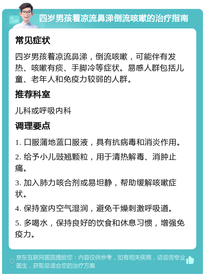 四岁男孩着凉流鼻涕倒流咳嗽的治疗指南 常见症状 四岁男孩着凉流鼻涕，倒流咳嗽，可能伴有发热、咳嗽有痰、手脚冷等症状。易感人群包括儿童、老年人和免疫力较弱的人群。 推荐科室 儿科或呼吸内科 调理要点 1. 口服蒲地蓝口服液，具有抗病毒和消炎作用。 2. 给予小儿豉翘颗粒，用于清热解毒、消肿止痛。 3. 加入肺力咳合剂或易坦静，帮助缓解咳嗽症状。 4. 保持室内空气湿润，避免干燥刺激呼吸道。 5. 多喝水，保持良好的饮食和休息习惯，增强免疫力。