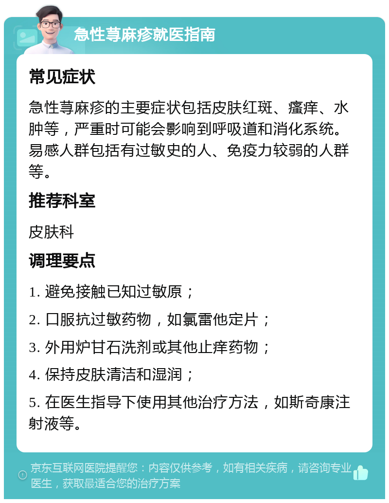 急性荨麻疹就医指南 常见症状 急性荨麻疹的主要症状包括皮肤红斑、瘙痒、水肿等，严重时可能会影响到呼吸道和消化系统。易感人群包括有过敏史的人、免疫力较弱的人群等。 推荐科室 皮肤科 调理要点 1. 避免接触已知过敏原； 2. 口服抗过敏药物，如氯雷他定片； 3. 外用炉甘石洗剂或其他止痒药物； 4. 保持皮肤清洁和湿润； 5. 在医生指导下使用其他治疗方法，如斯奇康注射液等。