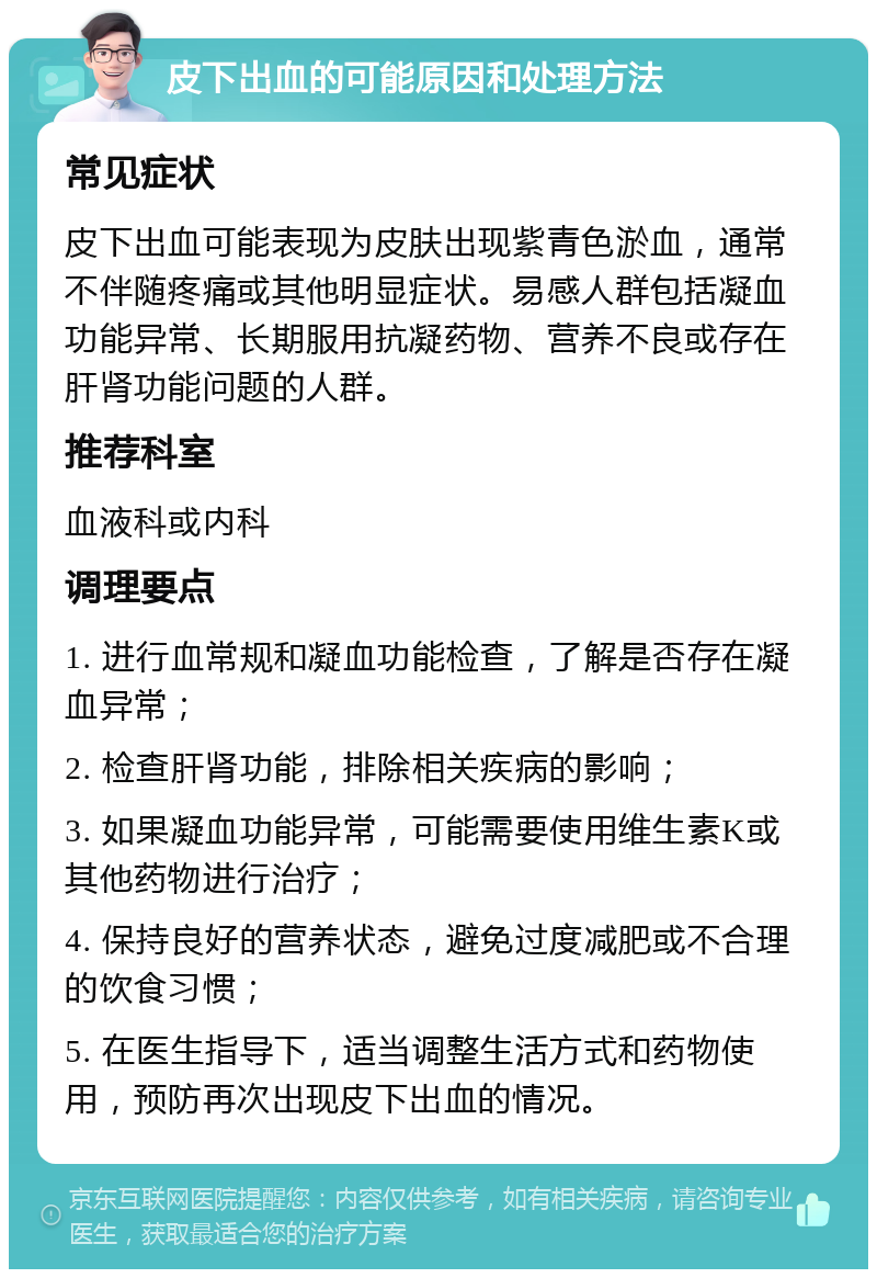 皮下出血的可能原因和处理方法 常见症状 皮下出血可能表现为皮肤出现紫青色淤血，通常不伴随疼痛或其他明显症状。易感人群包括凝血功能异常、长期服用抗凝药物、营养不良或存在肝肾功能问题的人群。 推荐科室 血液科或内科 调理要点 1. 进行血常规和凝血功能检查，了解是否存在凝血异常； 2. 检查肝肾功能，排除相关疾病的影响； 3. 如果凝血功能异常，可能需要使用维生素K或其他药物进行治疗； 4. 保持良好的营养状态，避免过度减肥或不合理的饮食习惯； 5. 在医生指导下，适当调整生活方式和药物使用，预防再次出现皮下出血的情况。