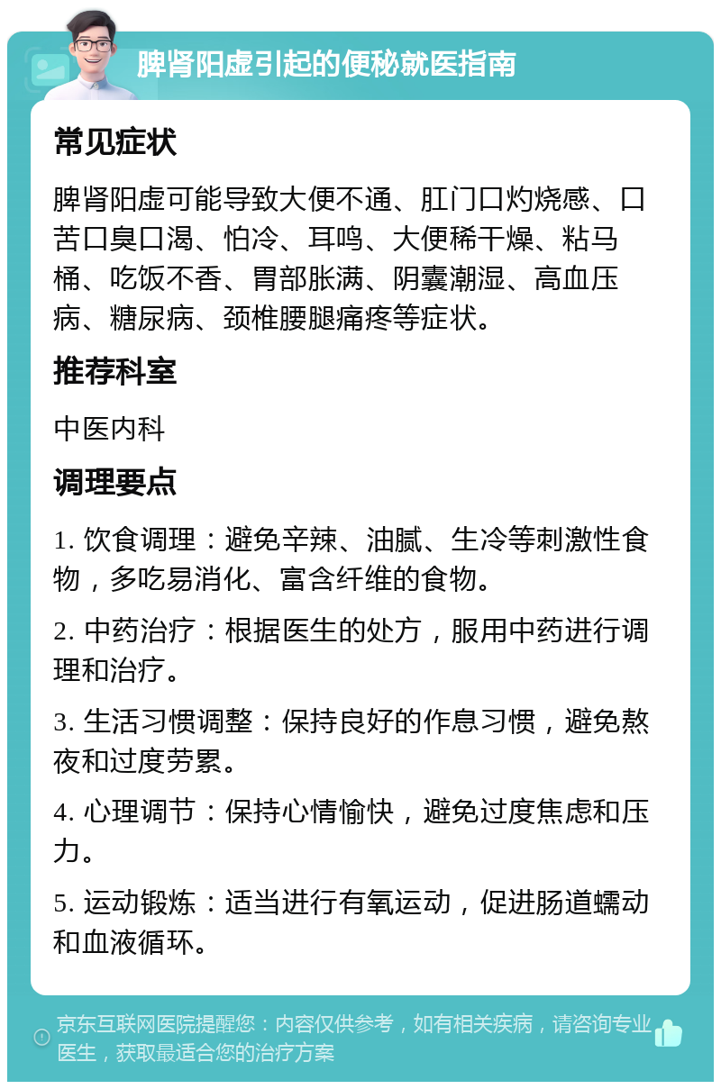 脾肾阳虚引起的便秘就医指南 常见症状 脾肾阳虚可能导致大便不通、肛门口灼烧感、口苦口臭口渴、怕冷、耳鸣、大便稀干燥、粘马桶、吃饭不香、胃部胀满、阴囊潮湿、高血压病、糖尿病、颈椎腰腿痛疼等症状。 推荐科室 中医内科 调理要点 1. 饮食调理：避免辛辣、油腻、生冷等刺激性食物，多吃易消化、富含纤维的食物。 2. 中药治疗：根据医生的处方，服用中药进行调理和治疗。 3. 生活习惯调整：保持良好的作息习惯，避免熬夜和过度劳累。 4. 心理调节：保持心情愉快，避免过度焦虑和压力。 5. 运动锻炼：适当进行有氧运动，促进肠道蠕动和血液循环。