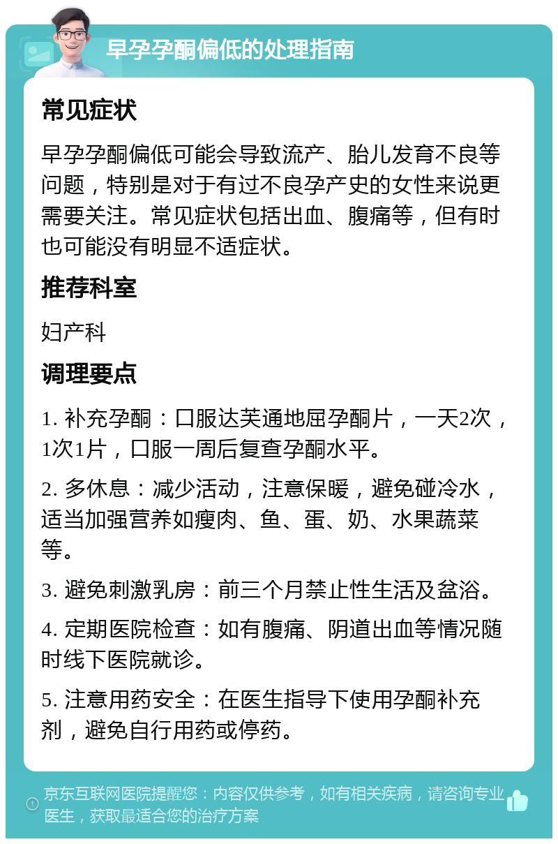 早孕孕酮偏低的处理指南 常见症状 早孕孕酮偏低可能会导致流产、胎儿发育不良等问题，特别是对于有过不良孕产史的女性来说更需要关注。常见症状包括出血、腹痛等，但有时也可能没有明显不适症状。 推荐科室 妇产科 调理要点 1. 补充孕酮：口服达芙通地屈孕酮片，一天2次，1次1片，口服一周后复查孕酮水平。 2. 多休息：减少活动，注意保暖，避免碰冷水，适当加强营养如瘦肉、鱼、蛋、奶、水果蔬菜等。 3. 避免刺激乳房：前三个月禁止性生活及盆浴。 4. 定期医院检查：如有腹痛、阴道出血等情况随时线下医院就诊。 5. 注意用药安全：在医生指导下使用孕酮补充剂，避免自行用药或停药。