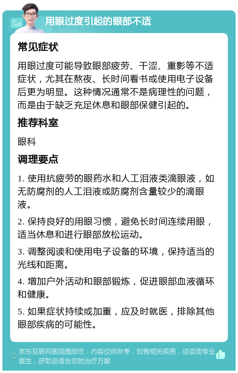 用眼过度引起的眼部不适 常见症状 用眼过度可能导致眼部疲劳、干涩、重影等不适症状，尤其在熬夜、长时间看书或使用电子设备后更为明显。这种情况通常不是病理性的问题，而是由于缺乏充足休息和眼部保健引起的。 推荐科室 眼科 调理要点 1. 使用抗疲劳的眼药水和人工泪液类滴眼液，如无防腐剂的人工泪液或防腐剂含量较少的滴眼液。 2. 保持良好的用眼习惯，避免长时间连续用眼，适当休息和进行眼部放松运动。 3. 调整阅读和使用电子设备的环境，保持适当的光线和距离。 4. 增加户外活动和眼部锻炼，促进眼部血液循环和健康。 5. 如果症状持续或加重，应及时就医，排除其他眼部疾病的可能性。