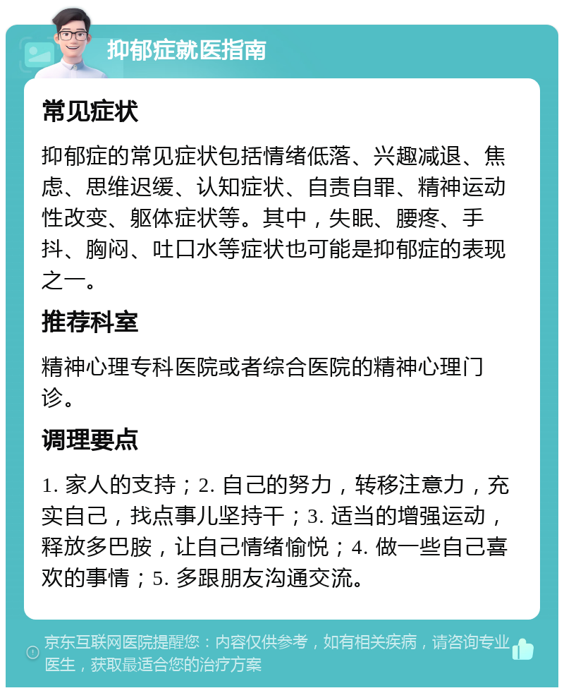 抑郁症就医指南 常见症状 抑郁症的常见症状包括情绪低落、兴趣减退、焦虑、思维迟缓、认知症状、自责自罪、精神运动性改变、躯体症状等。其中，失眠、腰疼、手抖、胸闷、吐口水等症状也可能是抑郁症的表现之一。 推荐科室 精神心理专科医院或者综合医院的精神心理门诊。 调理要点 1. 家人的支持；2. 自己的努力，转移注意力，充实自己，找点事儿坚持干；3. 适当的增强运动，释放多巴胺，让自己情绪愉悦；4. 做一些自己喜欢的事情；5. 多跟朋友沟通交流。