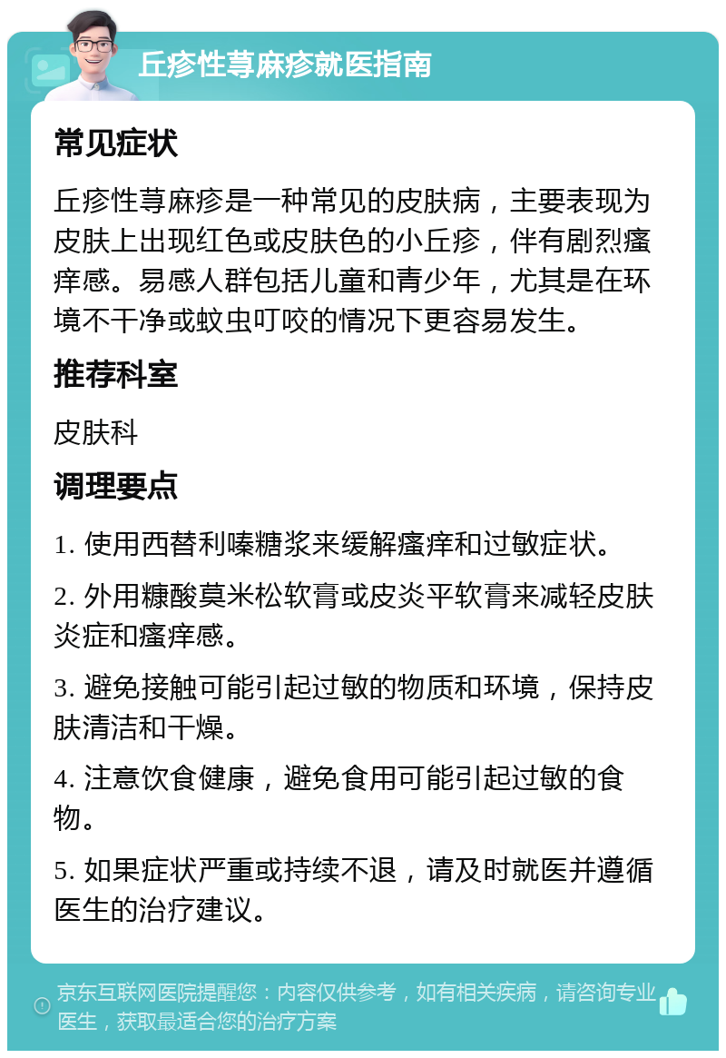 丘疹性荨麻疹就医指南 常见症状 丘疹性荨麻疹是一种常见的皮肤病，主要表现为皮肤上出现红色或皮肤色的小丘疹，伴有剧烈瘙痒感。易感人群包括儿童和青少年，尤其是在环境不干净或蚊虫叮咬的情况下更容易发生。 推荐科室 皮肤科 调理要点 1. 使用西替利嗪糖浆来缓解瘙痒和过敏症状。 2. 外用糠酸莫米松软膏或皮炎平软膏来减轻皮肤炎症和瘙痒感。 3. 避免接触可能引起过敏的物质和环境，保持皮肤清洁和干燥。 4. 注意饮食健康，避免食用可能引起过敏的食物。 5. 如果症状严重或持续不退，请及时就医并遵循医生的治疗建议。