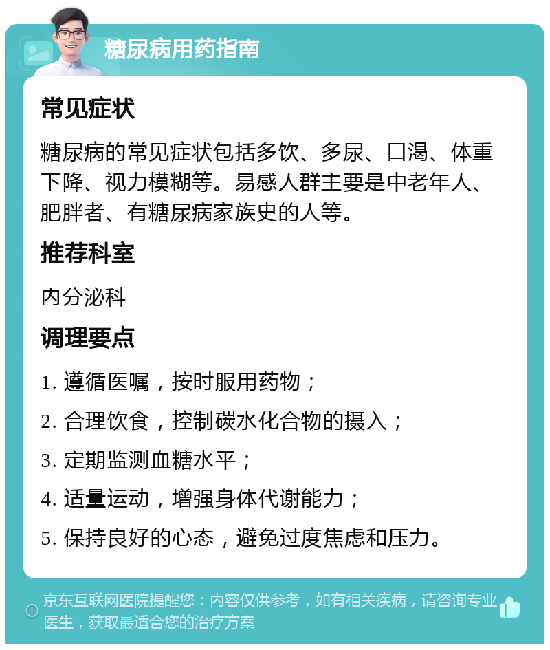 糖尿病用药指南 常见症状 糖尿病的常见症状包括多饮、多尿、口渴、体重下降、视力模糊等。易感人群主要是中老年人、肥胖者、有糖尿病家族史的人等。 推荐科室 内分泌科 调理要点 1. 遵循医嘱，按时服用药物； 2. 合理饮食，控制碳水化合物的摄入； 3. 定期监测血糖水平； 4. 适量运动，增强身体代谢能力； 5. 保持良好的心态，避免过度焦虑和压力。