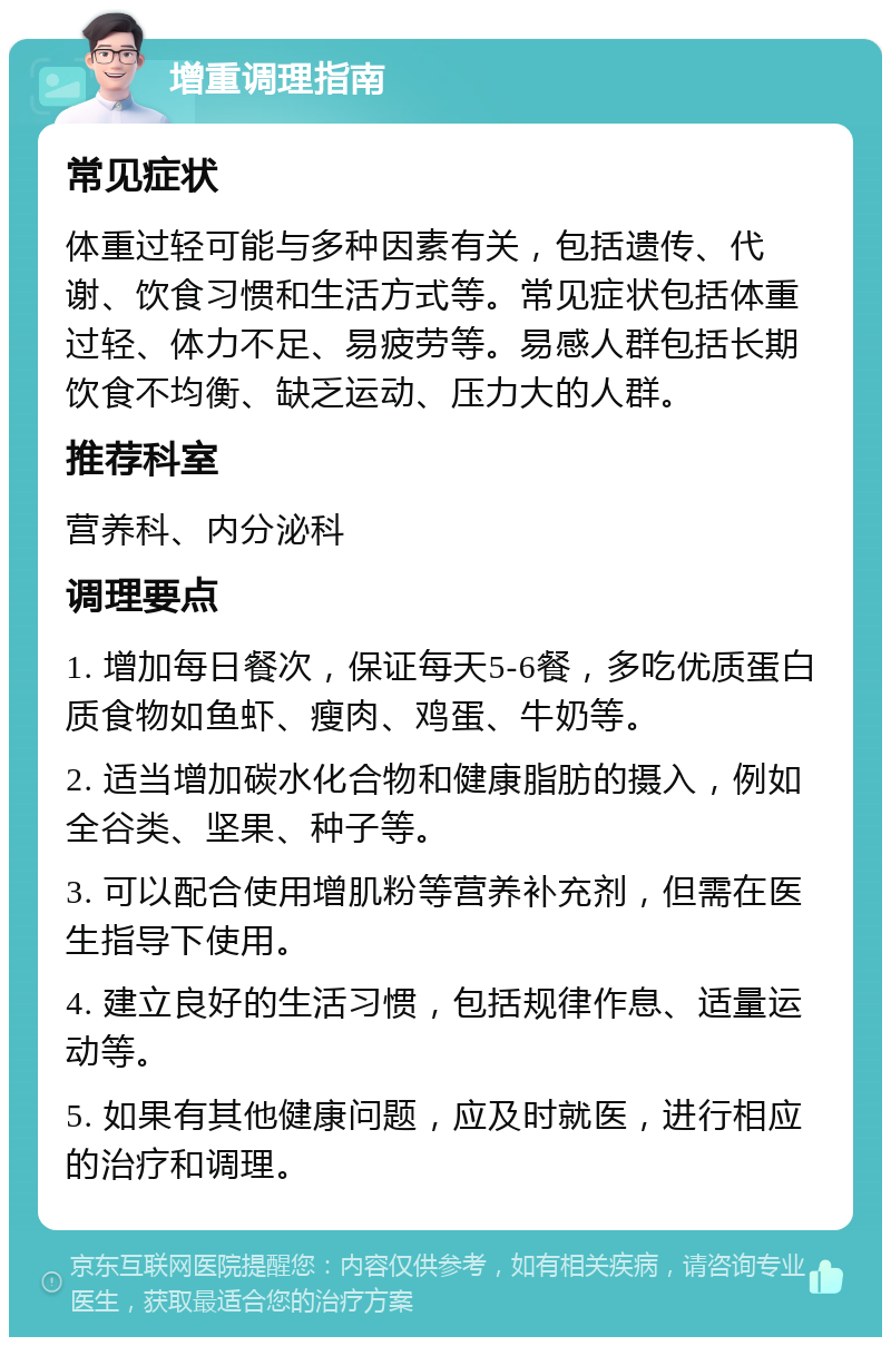 增重调理指南 常见症状 体重过轻可能与多种因素有关，包括遗传、代谢、饮食习惯和生活方式等。常见症状包括体重过轻、体力不足、易疲劳等。易感人群包括长期饮食不均衡、缺乏运动、压力大的人群。 推荐科室 营养科、内分泌科 调理要点 1. 增加每日餐次，保证每天5-6餐，多吃优质蛋白质食物如鱼虾、瘦肉、鸡蛋、牛奶等。 2. 适当增加碳水化合物和健康脂肪的摄入，例如全谷类、坚果、种子等。 3. 可以配合使用增肌粉等营养补充剂，但需在医生指导下使用。 4. 建立良好的生活习惯，包括规律作息、适量运动等。 5. 如果有其他健康问题，应及时就医，进行相应的治疗和调理。