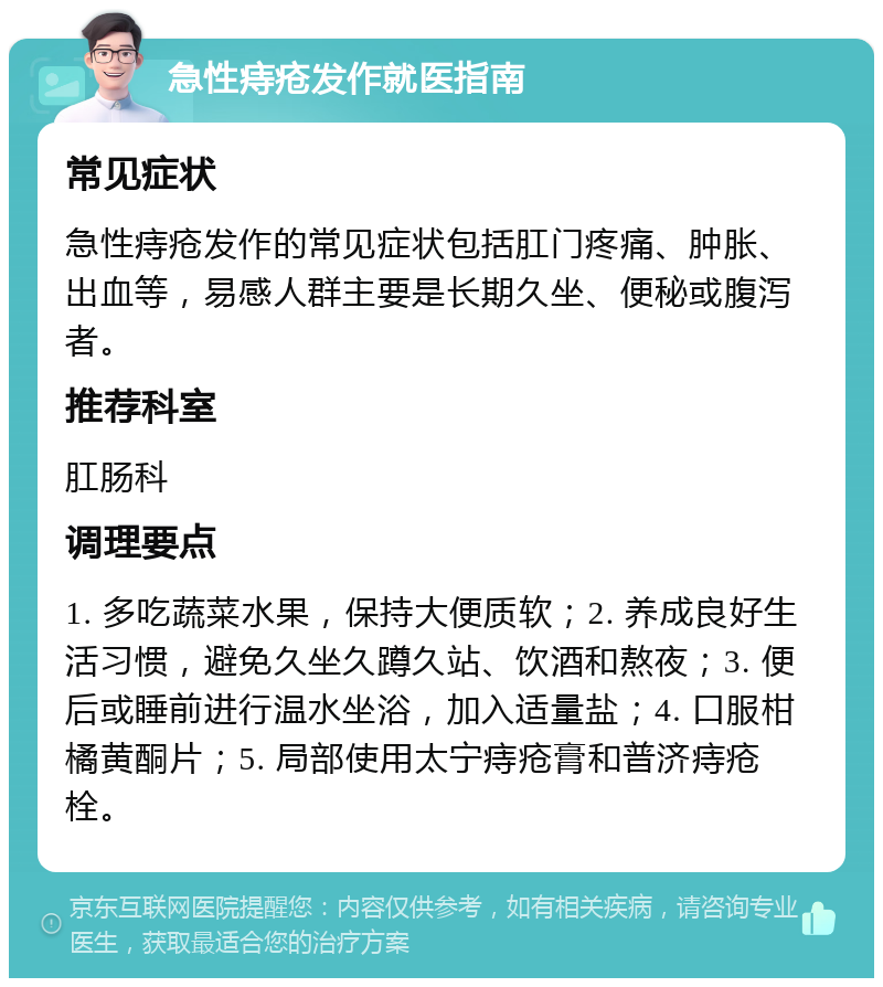 急性痔疮发作就医指南 常见症状 急性痔疮发作的常见症状包括肛门疼痛、肿胀、出血等，易感人群主要是长期久坐、便秘或腹泻者。 推荐科室 肛肠科 调理要点 1. 多吃蔬菜水果，保持大便质软；2. 养成良好生活习惯，避免久坐久蹲久站、饮酒和熬夜；3. 便后或睡前进行温水坐浴，加入适量盐；4. 口服柑橘黄酮片；5. 局部使用太宁痔疮膏和普济痔疮栓。