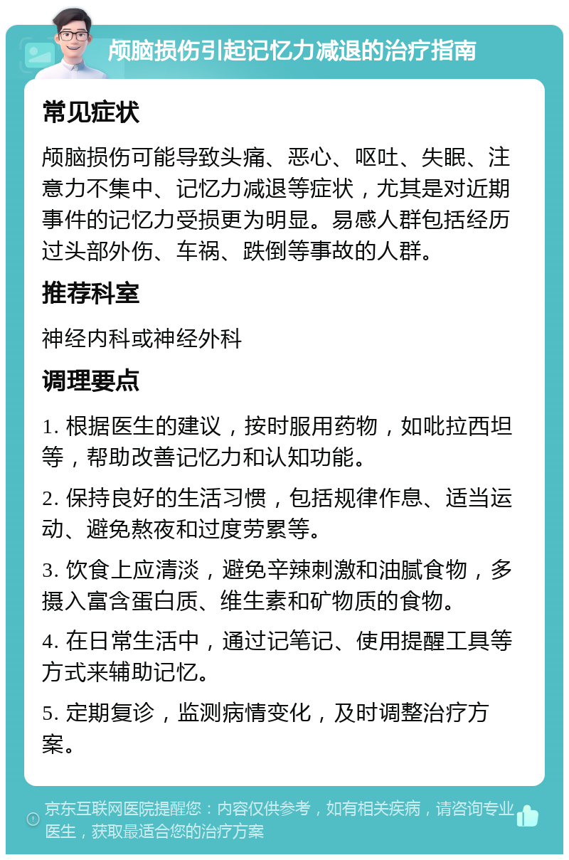 颅脑损伤引起记忆力减退的治疗指南 常见症状 颅脑损伤可能导致头痛、恶心、呕吐、失眠、注意力不集中、记忆力减退等症状，尤其是对近期事件的记忆力受损更为明显。易感人群包括经历过头部外伤、车祸、跌倒等事故的人群。 推荐科室 神经内科或神经外科 调理要点 1. 根据医生的建议，按时服用药物，如吡拉西坦等，帮助改善记忆力和认知功能。 2. 保持良好的生活习惯，包括规律作息、适当运动、避免熬夜和过度劳累等。 3. 饮食上应清淡，避免辛辣刺激和油腻食物，多摄入富含蛋白质、维生素和矿物质的食物。 4. 在日常生活中，通过记笔记、使用提醒工具等方式来辅助记忆。 5. 定期复诊，监测病情变化，及时调整治疗方案。