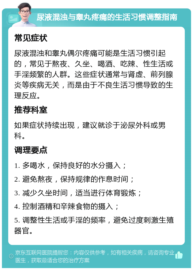 尿液混浊与睾丸疼痛的生活习惯调整指南 常见症状 尿液混浊和睾丸偶尔疼痛可能是生活习惯引起的，常见于熬夜、久坐、喝酒、吃辣、性生活或手淫频繁的人群。这些症状通常与肾虚、前列腺炎等疾病无关，而是由于不良生活习惯导致的生理反应。 推荐科室 如果症状持续出现，建议就诊于泌尿外科或男科。 调理要点 1. 多喝水，保持良好的水分摄入； 2. 避免熬夜，保持规律的作息时间； 3. 减少久坐时间，适当进行体育锻炼； 4. 控制酒精和辛辣食物的摄入； 5. 调整性生活或手淫的频率，避免过度刺激生殖器官。