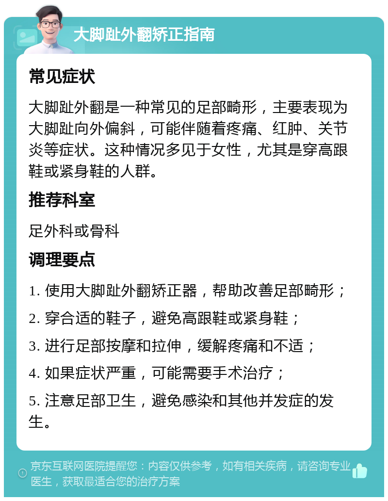 大脚趾外翻矫正指南 常见症状 大脚趾外翻是一种常见的足部畸形，主要表现为大脚趾向外偏斜，可能伴随着疼痛、红肿、关节炎等症状。这种情况多见于女性，尤其是穿高跟鞋或紧身鞋的人群。 推荐科室 足外科或骨科 调理要点 1. 使用大脚趾外翻矫正器，帮助改善足部畸形； 2. 穿合适的鞋子，避免高跟鞋或紧身鞋； 3. 进行足部按摩和拉伸，缓解疼痛和不适； 4. 如果症状严重，可能需要手术治疗； 5. 注意足部卫生，避免感染和其他并发症的发生。