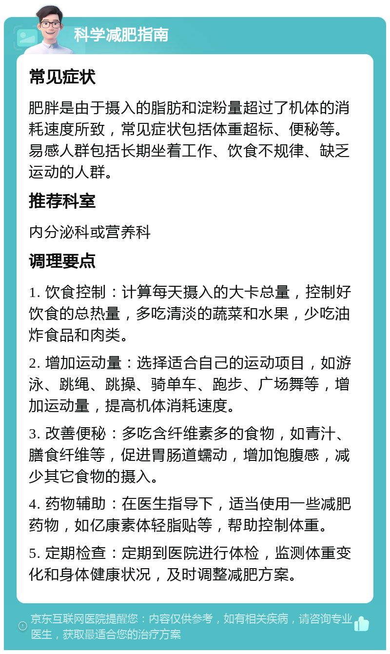 科学减肥指南 常见症状 肥胖是由于摄入的脂肪和淀粉量超过了机体的消耗速度所致，常见症状包括体重超标、便秘等。易感人群包括长期坐着工作、饮食不规律、缺乏运动的人群。 推荐科室 内分泌科或营养科 调理要点 1. 饮食控制：计算每天摄入的大卡总量，控制好饮食的总热量，多吃清淡的蔬菜和水果，少吃油炸食品和肉类。 2. 增加运动量：选择适合自己的运动项目，如游泳、跳绳、跳操、骑单车、跑步、广场舞等，增加运动量，提高机体消耗速度。 3. 改善便秘：多吃含纤维素多的食物，如青汁、膳食纤维等，促进胃肠道蠕动，增加饱腹感，减少其它食物的摄入。 4. 药物辅助：在医生指导下，适当使用一些减肥药物，如亿康素体轻脂贴等，帮助控制体重。 5. 定期检查：定期到医院进行体检，监测体重变化和身体健康状况，及时调整减肥方案。