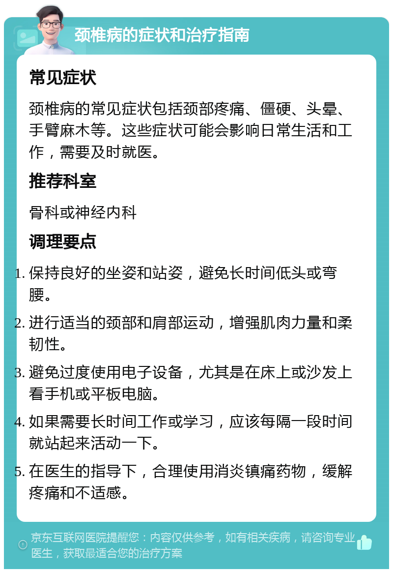 颈椎病的症状和治疗指南 常见症状 颈椎病的常见症状包括颈部疼痛、僵硬、头晕、手臂麻木等。这些症状可能会影响日常生活和工作，需要及时就医。 推荐科室 骨科或神经内科 调理要点 保持良好的坐姿和站姿，避免长时间低头或弯腰。 进行适当的颈部和肩部运动，增强肌肉力量和柔韧性。 避免过度使用电子设备，尤其是在床上或沙发上看手机或平板电脑。 如果需要长时间工作或学习，应该每隔一段时间就站起来活动一下。 在医生的指导下，合理使用消炎镇痛药物，缓解疼痛和不适感。