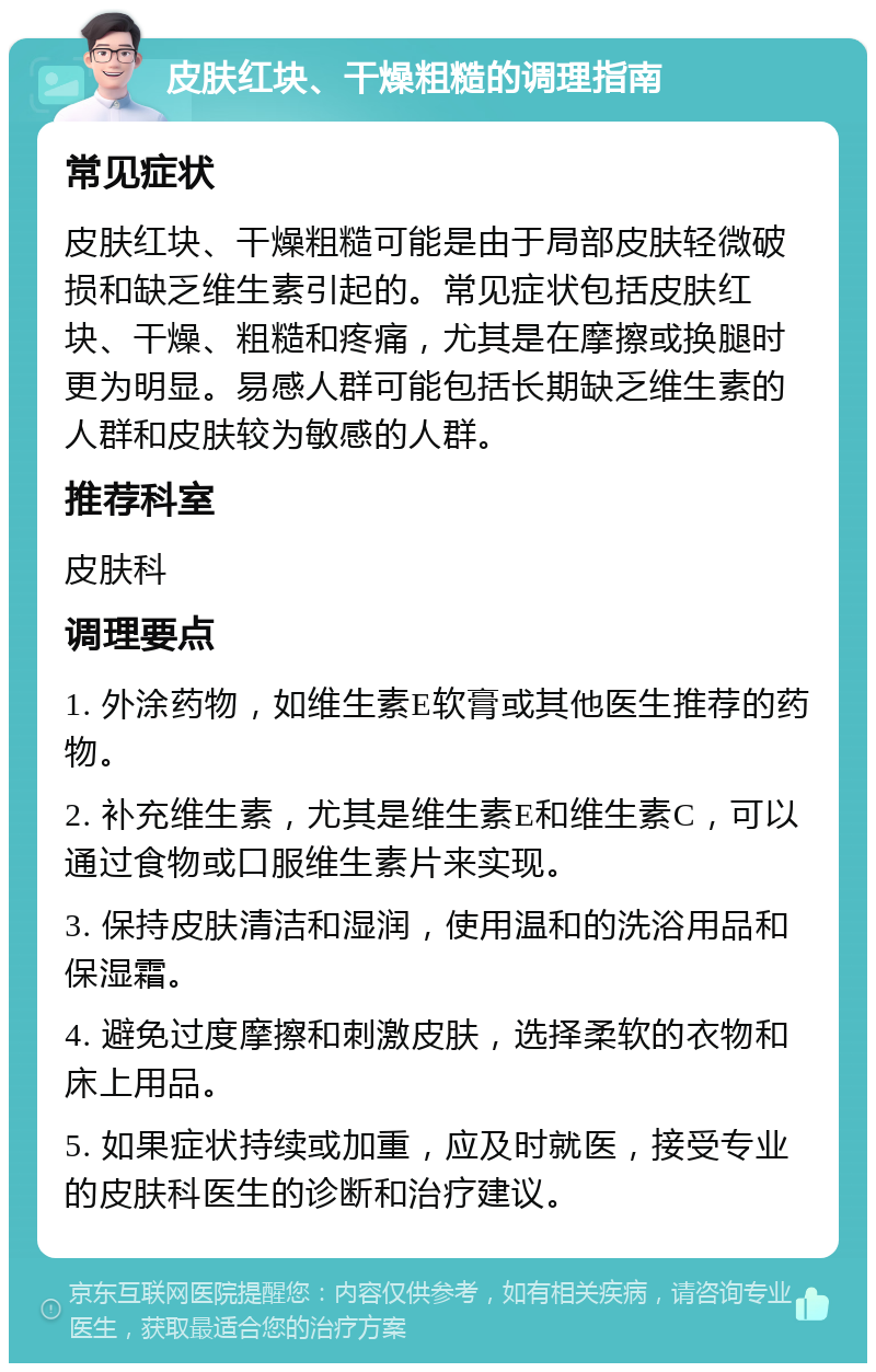 皮肤红块、干燥粗糙的调理指南 常见症状 皮肤红块、干燥粗糙可能是由于局部皮肤轻微破损和缺乏维生素引起的。常见症状包括皮肤红块、干燥、粗糙和疼痛，尤其是在摩擦或换腿时更为明显。易感人群可能包括长期缺乏维生素的人群和皮肤较为敏感的人群。 推荐科室 皮肤科 调理要点 1. 外涂药物，如维生素E软膏或其他医生推荐的药物。 2. 补充维生素，尤其是维生素E和维生素C，可以通过食物或口服维生素片来实现。 3. 保持皮肤清洁和湿润，使用温和的洗浴用品和保湿霜。 4. 避免过度摩擦和刺激皮肤，选择柔软的衣物和床上用品。 5. 如果症状持续或加重，应及时就医，接受专业的皮肤科医生的诊断和治疗建议。