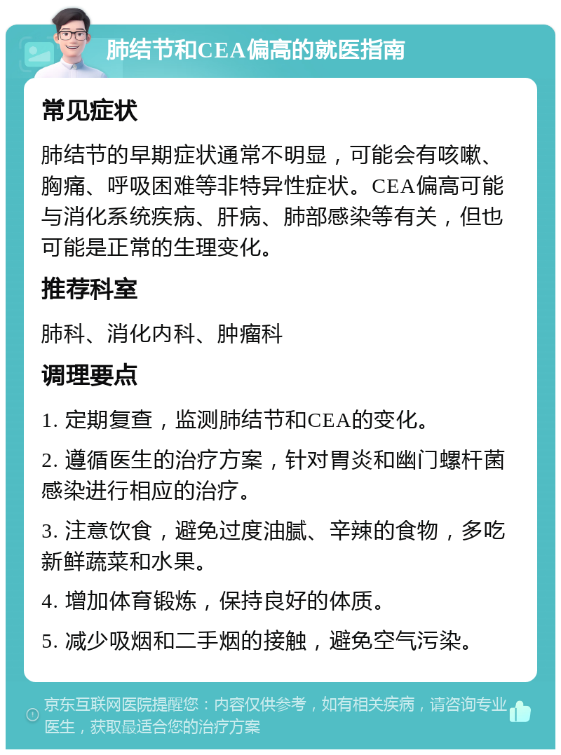 肺结节和CEA偏高的就医指南 常见症状 肺结节的早期症状通常不明显，可能会有咳嗽、胸痛、呼吸困难等非特异性症状。CEA偏高可能与消化系统疾病、肝病、肺部感染等有关，但也可能是正常的生理变化。 推荐科室 肺科、消化内科、肿瘤科 调理要点 1. 定期复查，监测肺结节和CEA的变化。 2. 遵循医生的治疗方案，针对胃炎和幽门螺杆菌感染进行相应的治疗。 3. 注意饮食，避免过度油腻、辛辣的食物，多吃新鲜蔬菜和水果。 4. 增加体育锻炼，保持良好的体质。 5. 减少吸烟和二手烟的接触，避免空气污染。