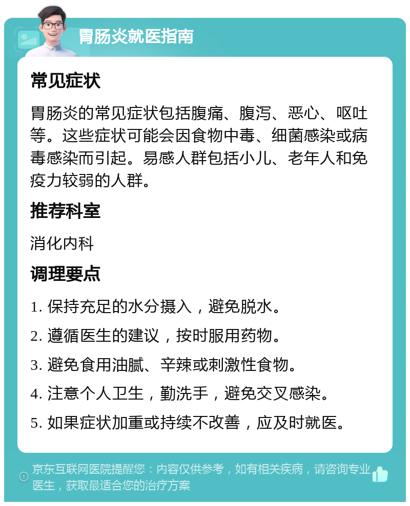 胃肠炎就医指南 常见症状 胃肠炎的常见症状包括腹痛、腹泻、恶心、呕吐等。这些症状可能会因食物中毒、细菌感染或病毒感染而引起。易感人群包括小儿、老年人和免疫力较弱的人群。 推荐科室 消化内科 调理要点 1. 保持充足的水分摄入，避免脱水。 2. 遵循医生的建议，按时服用药物。 3. 避免食用油腻、辛辣或刺激性食物。 4. 注意个人卫生，勤洗手，避免交叉感染。 5. 如果症状加重或持续不改善，应及时就医。