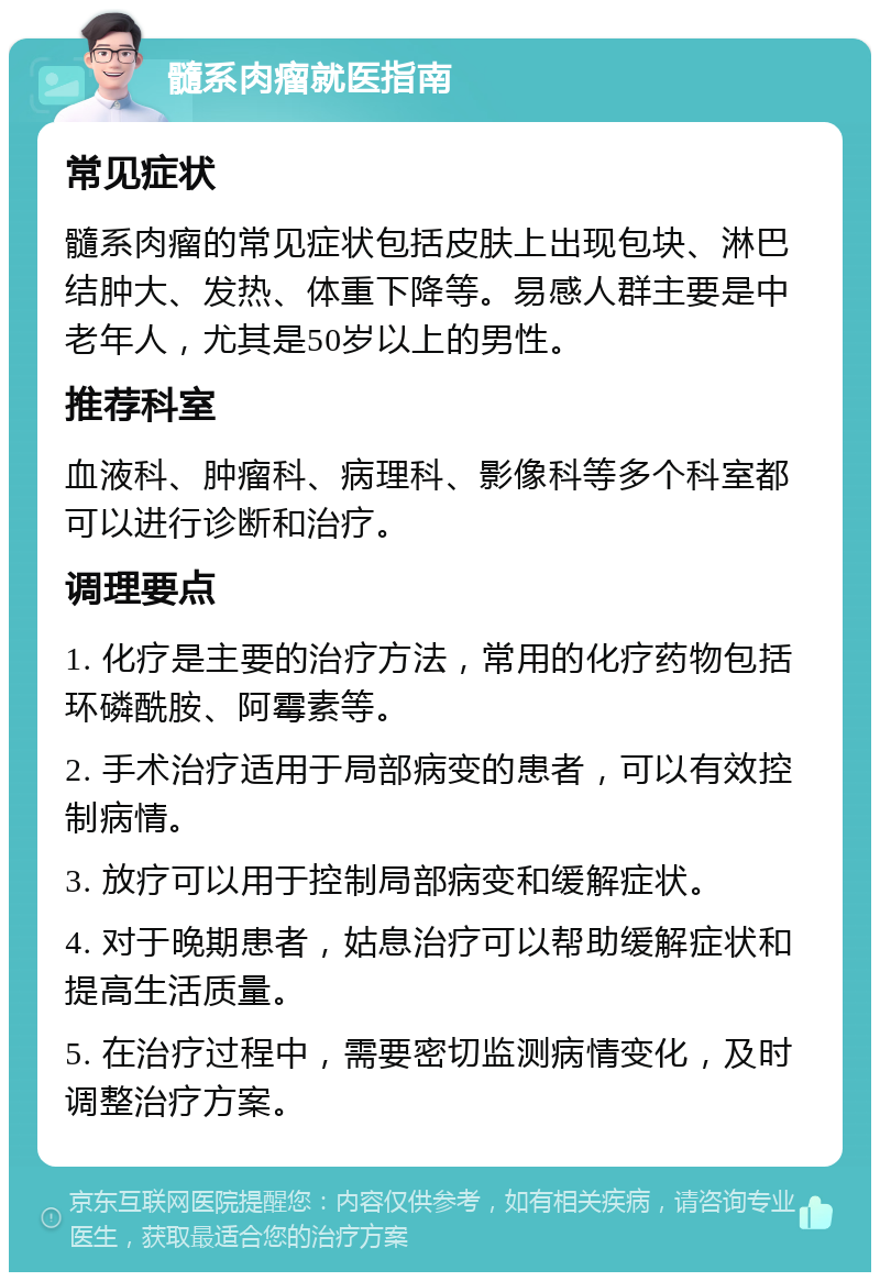 髓系肉瘤就医指南 常见症状 髓系肉瘤的常见症状包括皮肤上出现包块、淋巴结肿大、发热、体重下降等。易感人群主要是中老年人，尤其是50岁以上的男性。 推荐科室 血液科、肿瘤科、病理科、影像科等多个科室都可以进行诊断和治疗。 调理要点 1. 化疗是主要的治疗方法，常用的化疗药物包括环磷酰胺、阿霉素等。 2. 手术治疗适用于局部病变的患者，可以有效控制病情。 3. 放疗可以用于控制局部病变和缓解症状。 4. 对于晚期患者，姑息治疗可以帮助缓解症状和提高生活质量。 5. 在治疗过程中，需要密切监测病情变化，及时调整治疗方案。