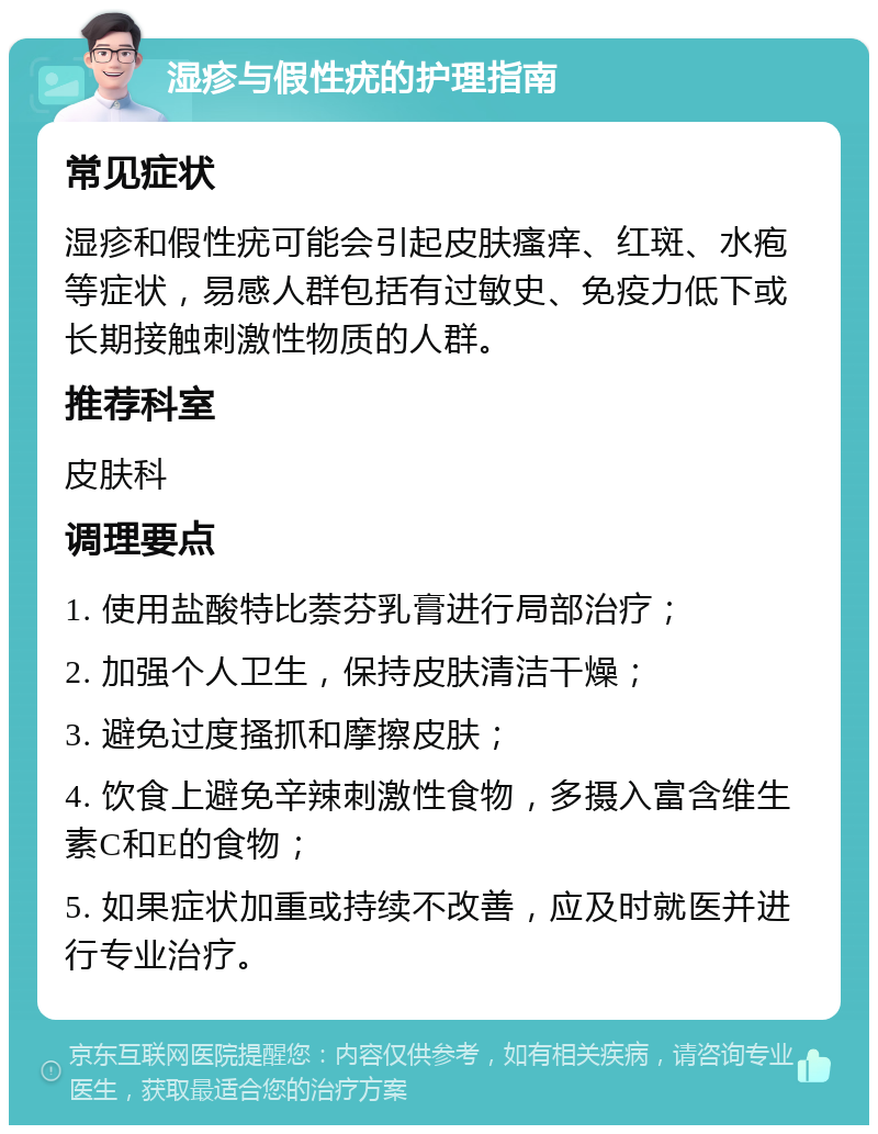 湿疹与假性疣的护理指南 常见症状 湿疹和假性疣可能会引起皮肤瘙痒、红斑、水疱等症状，易感人群包括有过敏史、免疫力低下或长期接触刺激性物质的人群。 推荐科室 皮肤科 调理要点 1. 使用盐酸特比萘芬乳膏进行局部治疗； 2. 加强个人卫生，保持皮肤清洁干燥； 3. 避免过度搔抓和摩擦皮肤； 4. 饮食上避免辛辣刺激性食物，多摄入富含维生素C和E的食物； 5. 如果症状加重或持续不改善，应及时就医并进行专业治疗。