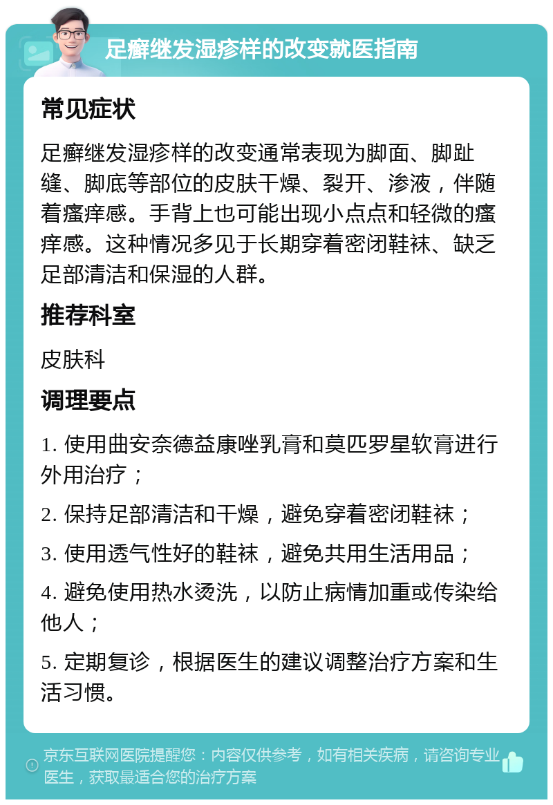 足癣继发湿疹样的改变就医指南 常见症状 足癣继发湿疹样的改变通常表现为脚面、脚趾缝、脚底等部位的皮肤干燥、裂开、渗液，伴随着瘙痒感。手背上也可能出现小点点和轻微的瘙痒感。这种情况多见于长期穿着密闭鞋袜、缺乏足部清洁和保湿的人群。 推荐科室 皮肤科 调理要点 1. 使用曲安奈德益康唑乳膏和莫匹罗星软膏进行外用治疗； 2. 保持足部清洁和干燥，避免穿着密闭鞋袜； 3. 使用透气性好的鞋袜，避免共用生活用品； 4. 避免使用热水烫洗，以防止病情加重或传染给他人； 5. 定期复诊，根据医生的建议调整治疗方案和生活习惯。