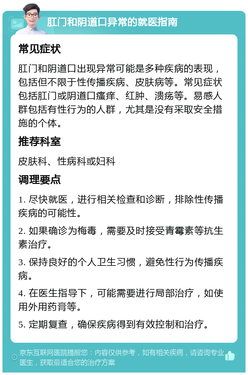 肛门和阴道口异常的就医指南 常见症状 肛门和阴道口出现异常可能是多种疾病的表现，包括但不限于性传播疾病、皮肤病等。常见症状包括肛门或阴道口瘙痒、红肿、溃疡等。易感人群包括有性行为的人群，尤其是没有采取安全措施的个体。 推荐科室 皮肤科、性病科或妇科 调理要点 1. 尽快就医，进行相关检查和诊断，排除性传播疾病的可能性。 2. 如果确诊为梅毒，需要及时接受青霉素等抗生素治疗。 3. 保持良好的个人卫生习惯，避免性行为传播疾病。 4. 在医生指导下，可能需要进行局部治疗，如使用外用药膏等。 5. 定期复查，确保疾病得到有效控制和治疗。