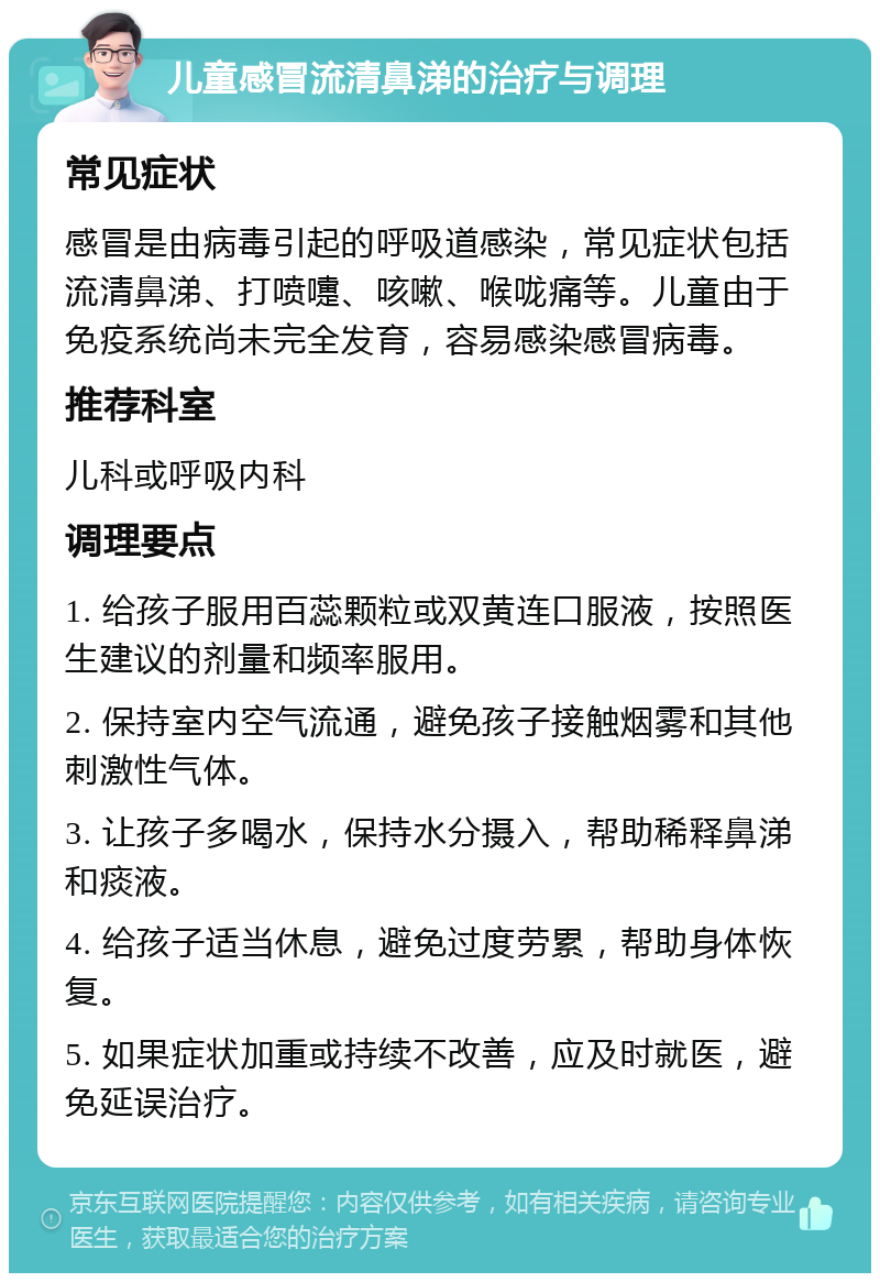 儿童感冒流清鼻涕的治疗与调理 常见症状 感冒是由病毒引起的呼吸道感染，常见症状包括流清鼻涕、打喷嚏、咳嗽、喉咙痛等。儿童由于免疫系统尚未完全发育，容易感染感冒病毒。 推荐科室 儿科或呼吸内科 调理要点 1. 给孩子服用百蕊颗粒或双黄连口服液，按照医生建议的剂量和频率服用。 2. 保持室内空气流通，避免孩子接触烟雾和其他刺激性气体。 3. 让孩子多喝水，保持水分摄入，帮助稀释鼻涕和痰液。 4. 给孩子适当休息，避免过度劳累，帮助身体恢复。 5. 如果症状加重或持续不改善，应及时就医，避免延误治疗。