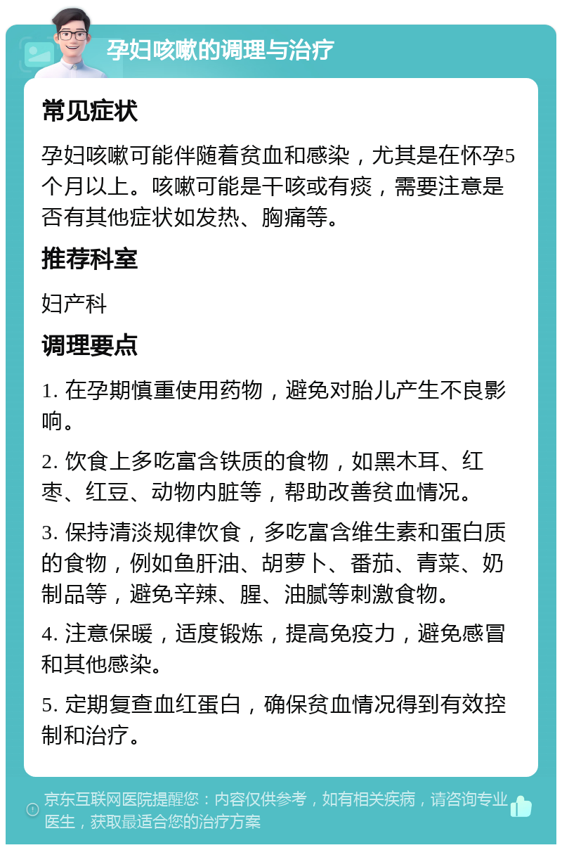 孕妇咳嗽的调理与治疗 常见症状 孕妇咳嗽可能伴随着贫血和感染，尤其是在怀孕5个月以上。咳嗽可能是干咳或有痰，需要注意是否有其他症状如发热、胸痛等。 推荐科室 妇产科 调理要点 1. 在孕期慎重使用药物，避免对胎儿产生不良影响。 2. 饮食上多吃富含铁质的食物，如黑木耳、红枣、红豆、动物内脏等，帮助改善贫血情况。 3. 保持清淡规律饮食，多吃富含维生素和蛋白质的食物，例如鱼肝油、胡萝卜、番茄、青菜、奶制品等，避免辛辣、腥、油腻等刺激食物。 4. 注意保暖，适度锻炼，提高免疫力，避免感冒和其他感染。 5. 定期复查血红蛋白，确保贫血情况得到有效控制和治疗。