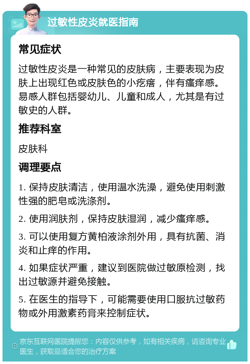 过敏性皮炎就医指南 常见症状 过敏性皮炎是一种常见的皮肤病，主要表现为皮肤上出现红色或皮肤色的小疙瘩，伴有瘙痒感。易感人群包括婴幼儿、儿童和成人，尤其是有过敏史的人群。 推荐科室 皮肤科 调理要点 1. 保持皮肤清洁，使用温水洗澡，避免使用刺激性强的肥皂或洗涤剂。 2. 使用润肤剂，保持皮肤湿润，减少瘙痒感。 3. 可以使用复方黄柏液涂剂外用，具有抗菌、消炎和止痒的作用。 4. 如果症状严重，建议到医院做过敏原检测，找出过敏源并避免接触。 5. 在医生的指导下，可能需要使用口服抗过敏药物或外用激素药膏来控制症状。