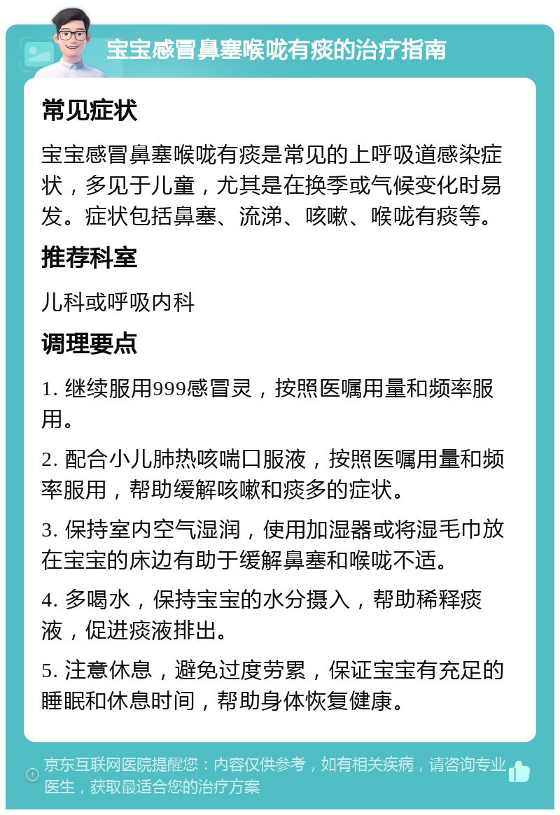 宝宝感冒鼻塞喉咙有痰的治疗指南 常见症状 宝宝感冒鼻塞喉咙有痰是常见的上呼吸道感染症状，多见于儿童，尤其是在换季或气候变化时易发。症状包括鼻塞、流涕、咳嗽、喉咙有痰等。 推荐科室 儿科或呼吸内科 调理要点 1. 继续服用999感冒灵，按照医嘱用量和频率服用。 2. 配合小儿肺热咳喘口服液，按照医嘱用量和频率服用，帮助缓解咳嗽和痰多的症状。 3. 保持室内空气湿润，使用加湿器或将湿毛巾放在宝宝的床边有助于缓解鼻塞和喉咙不适。 4. 多喝水，保持宝宝的水分摄入，帮助稀释痰液，促进痰液排出。 5. 注意休息，避免过度劳累，保证宝宝有充足的睡眠和休息时间，帮助身体恢复健康。