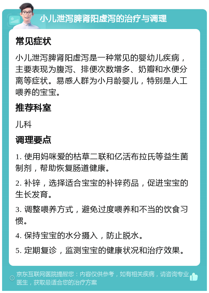 小儿泄泻脾肾阳虚泻的治疗与调理 常见症状 小儿泄泻脾肾阳虚泻是一种常见的婴幼儿疾病，主要表现为腹泻、排便次数增多、奶瓣和水便分离等症状。易感人群为小月龄婴儿，特别是人工喂养的宝宝。 推荐科室 儿科 调理要点 1. 使用妈咪爱的枯草二联和亿活布拉氏等益生菌制剂，帮助恢复肠道健康。 2. 补锌，选择适合宝宝的补锌药品，促进宝宝的生长发育。 3. 调整喂养方式，避免过度喂养和不当的饮食习惯。 4. 保持宝宝的水分摄入，防止脱水。 5. 定期复诊，监测宝宝的健康状况和治疗效果。