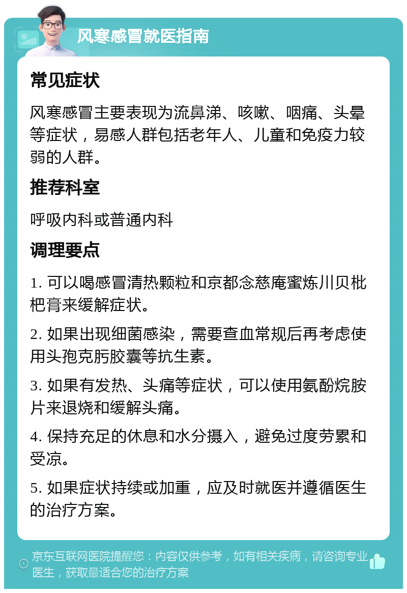 风寒感冒就医指南 常见症状 风寒感冒主要表现为流鼻涕、咳嗽、咽痛、头晕等症状，易感人群包括老年人、儿童和免疫力较弱的人群。 推荐科室 呼吸内科或普通内科 调理要点 1. 可以喝感冒清热颗粒和京都念慈庵蜜炼川贝枇杷膏来缓解症状。 2. 如果出现细菌感染，需要查血常规后再考虑使用头孢克肟胶囊等抗生素。 3. 如果有发热、头痛等症状，可以使用氨酚烷胺片来退烧和缓解头痛。 4. 保持充足的休息和水分摄入，避免过度劳累和受凉。 5. 如果症状持续或加重，应及时就医并遵循医生的治疗方案。