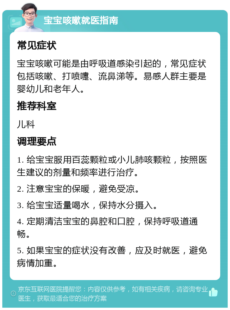 宝宝咳嗽就医指南 常见症状 宝宝咳嗽可能是由呼吸道感染引起的，常见症状包括咳嗽、打喷嚏、流鼻涕等。易感人群主要是婴幼儿和老年人。 推荐科室 儿科 调理要点 1. 给宝宝服用百蕊颗粒或小儿肺咳颗粒，按照医生建议的剂量和频率进行治疗。 2. 注意宝宝的保暖，避免受凉。 3. 给宝宝适量喝水，保持水分摄入。 4. 定期清洁宝宝的鼻腔和口腔，保持呼吸道通畅。 5. 如果宝宝的症状没有改善，应及时就医，避免病情加重。