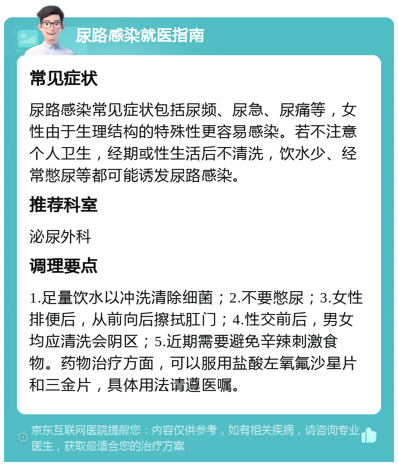 尿路感染就医指南 常见症状 尿路感染常见症状包括尿频、尿急、尿痛等，女性由于生理结构的特殊性更容易感染。若不注意个人卫生，经期或性生活后不清洗，饮水少、经常憋尿等都可能诱发尿路感染。 推荐科室 泌尿外科 调理要点 1.足量饮水以冲洗清除细菌；2.不要憋尿；3.女性排便后，从前向后擦拭肛门；4.性交前后，男女均应清洗会阴区；5.近期需要避免辛辣刺激食物。药物治疗方面，可以服用盐酸左氧氟沙星片和三金片，具体用法请遵医嘱。