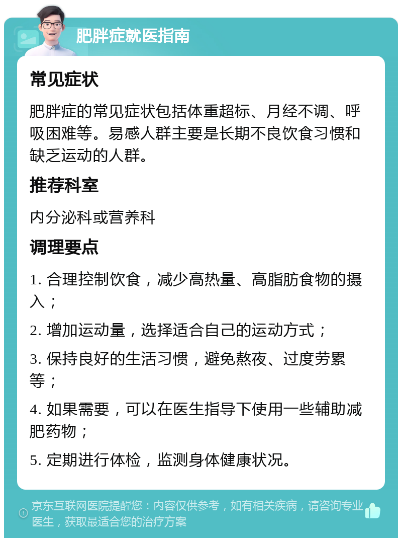 肥胖症就医指南 常见症状 肥胖症的常见症状包括体重超标、月经不调、呼吸困难等。易感人群主要是长期不良饮食习惯和缺乏运动的人群。 推荐科室 内分泌科或营养科 调理要点 1. 合理控制饮食，减少高热量、高脂肪食物的摄入； 2. 增加运动量，选择适合自己的运动方式； 3. 保持良好的生活习惯，避免熬夜、过度劳累等； 4. 如果需要，可以在医生指导下使用一些辅助减肥药物； 5. 定期进行体检，监测身体健康状况。