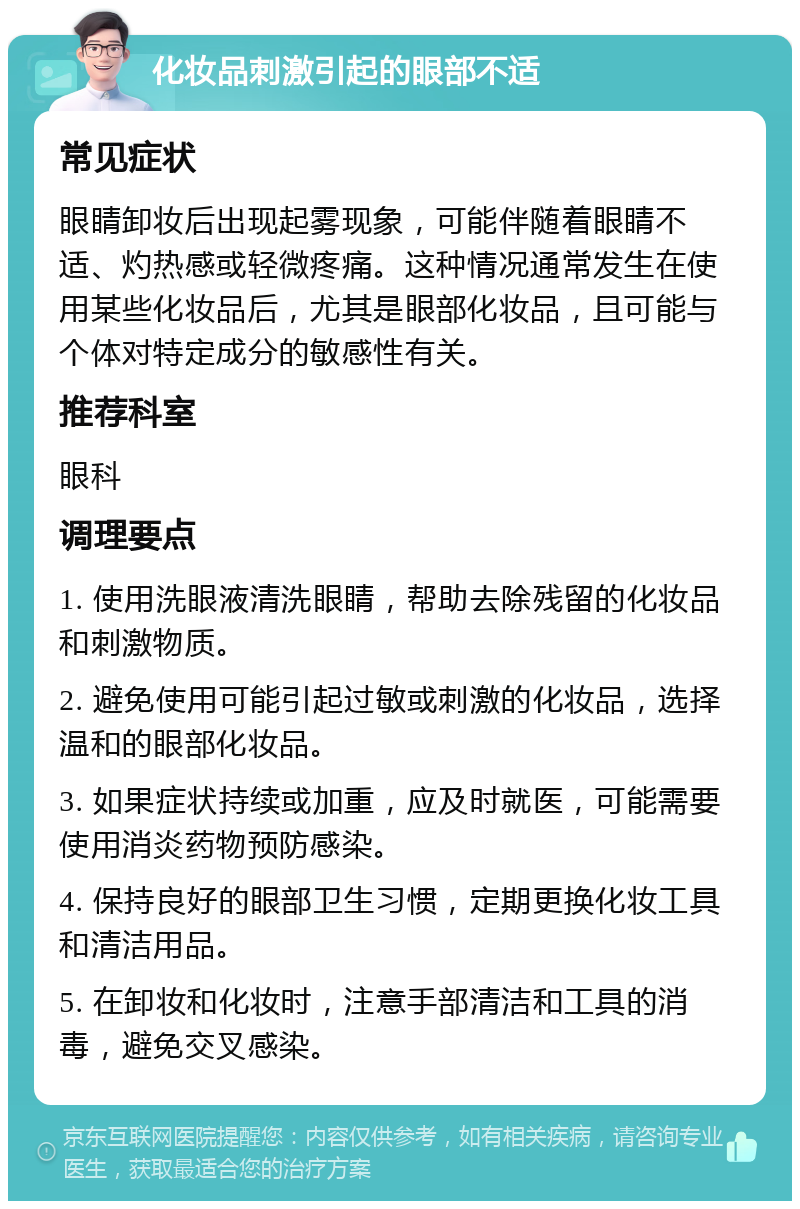 化妆品刺激引起的眼部不适 常见症状 眼睛卸妆后出现起雾现象，可能伴随着眼睛不适、灼热感或轻微疼痛。这种情况通常发生在使用某些化妆品后，尤其是眼部化妆品，且可能与个体对特定成分的敏感性有关。 推荐科室 眼科 调理要点 1. 使用洗眼液清洗眼睛，帮助去除残留的化妆品和刺激物质。 2. 避免使用可能引起过敏或刺激的化妆品，选择温和的眼部化妆品。 3. 如果症状持续或加重，应及时就医，可能需要使用消炎药物预防感染。 4. 保持良好的眼部卫生习惯，定期更换化妆工具和清洁用品。 5. 在卸妆和化妆时，注意手部清洁和工具的消毒，避免交叉感染。