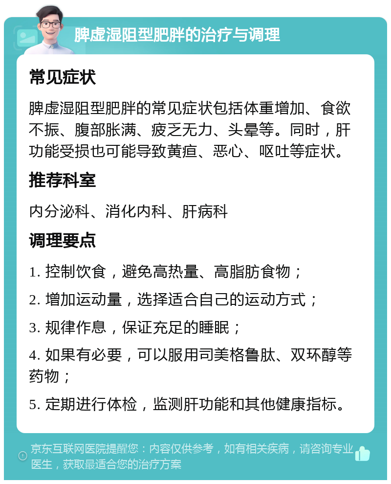 脾虚湿阻型肥胖的治疗与调理 常见症状 脾虚湿阻型肥胖的常见症状包括体重增加、食欲不振、腹部胀满、疲乏无力、头晕等。同时，肝功能受损也可能导致黄疸、恶心、呕吐等症状。 推荐科室 内分泌科、消化内科、肝病科 调理要点 1. 控制饮食，避免高热量、高脂肪食物； 2. 增加运动量，选择适合自己的运动方式； 3. 规律作息，保证充足的睡眠； 4. 如果有必要，可以服用司美格鲁肽、双环醇等药物； 5. 定期进行体检，监测肝功能和其他健康指标。