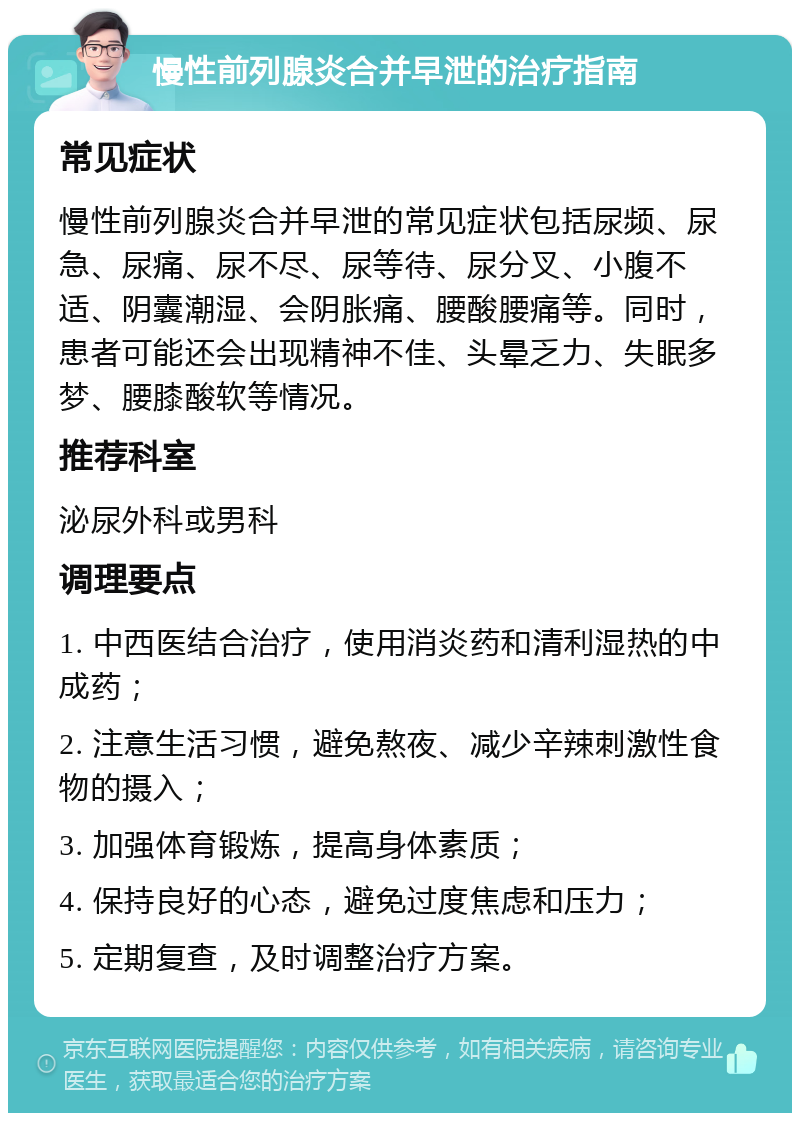 慢性前列腺炎合并早泄的治疗指南 常见症状 慢性前列腺炎合并早泄的常见症状包括尿频、尿急、尿痛、尿不尽、尿等待、尿分叉、小腹不适、阴囊潮湿、会阴胀痛、腰酸腰痛等。同时，患者可能还会出现精神不佳、头晕乏力、失眠多梦、腰膝酸软等情况。 推荐科室 泌尿外科或男科 调理要点 1. 中西医结合治疗，使用消炎药和清利湿热的中成药； 2. 注意生活习惯，避免熬夜、减少辛辣刺激性食物的摄入； 3. 加强体育锻炼，提高身体素质； 4. 保持良好的心态，避免过度焦虑和压力； 5. 定期复查，及时调整治疗方案。