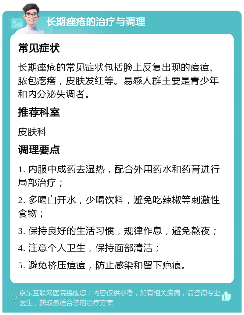 长期痤疮的治疗与调理 常见症状 长期痤疮的常见症状包括脸上反复出现的痘痘、脓包疙瘩，皮肤发红等。易感人群主要是青少年和内分泌失调者。 推荐科室 皮肤科 调理要点 1. 内服中成药去湿热，配合外用药水和药膏进行局部治疗； 2. 多喝白开水，少喝饮料，避免吃辣椒等刺激性食物； 3. 保持良好的生活习惯，规律作息，避免熬夜； 4. 注意个人卫生，保持面部清洁； 5. 避免挤压痘痘，防止感染和留下疤痕。