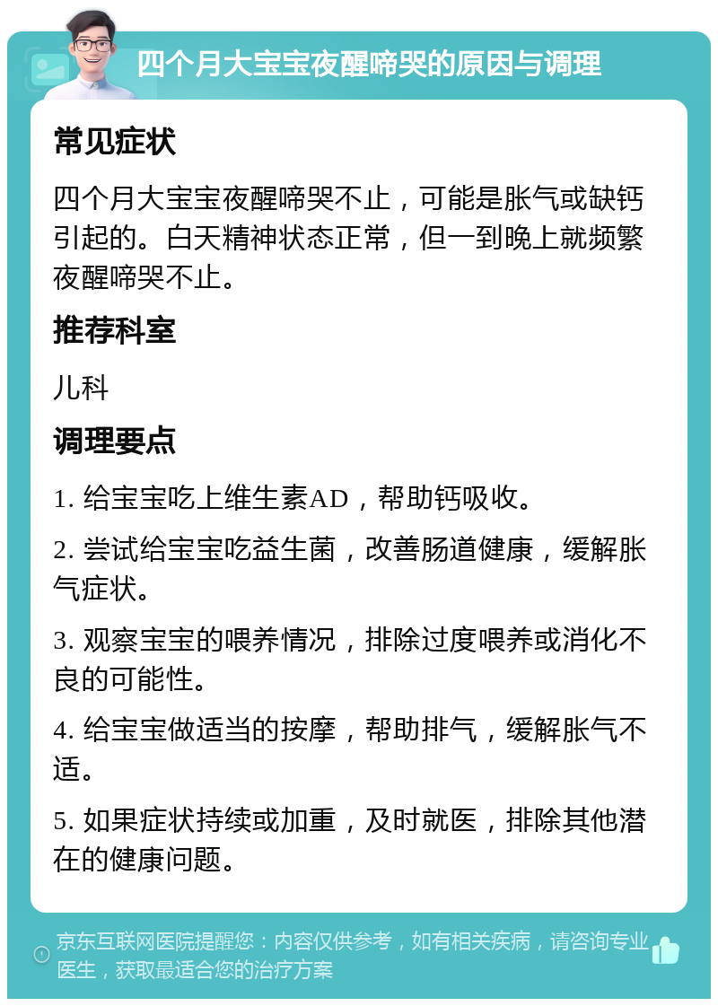 四个月大宝宝夜醒啼哭的原因与调理 常见症状 四个月大宝宝夜醒啼哭不止，可能是胀气或缺钙引起的。白天精神状态正常，但一到晚上就频繁夜醒啼哭不止。 推荐科室 儿科 调理要点 1. 给宝宝吃上维生素AD，帮助钙吸收。 2. 尝试给宝宝吃益生菌，改善肠道健康，缓解胀气症状。 3. 观察宝宝的喂养情况，排除过度喂养或消化不良的可能性。 4. 给宝宝做适当的按摩，帮助排气，缓解胀气不适。 5. 如果症状持续或加重，及时就医，排除其他潜在的健康问题。