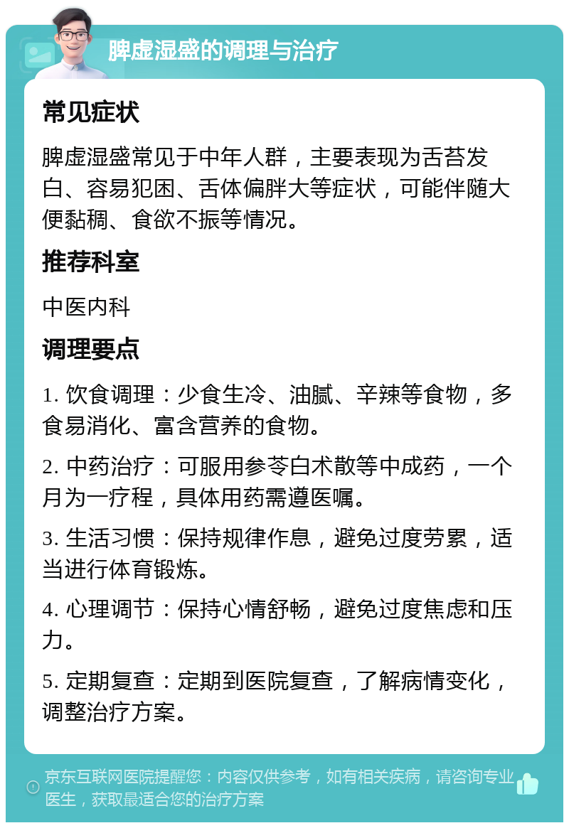 脾虚湿盛的调理与治疗 常见症状 脾虚湿盛常见于中年人群，主要表现为舌苔发白、容易犯困、舌体偏胖大等症状，可能伴随大便黏稠、食欲不振等情况。 推荐科室 中医内科 调理要点 1. 饮食调理：少食生冷、油腻、辛辣等食物，多食易消化、富含营养的食物。 2. 中药治疗：可服用参苓白术散等中成药，一个月为一疗程，具体用药需遵医嘱。 3. 生活习惯：保持规律作息，避免过度劳累，适当进行体育锻炼。 4. 心理调节：保持心情舒畅，避免过度焦虑和压力。 5. 定期复查：定期到医院复查，了解病情变化，调整治疗方案。