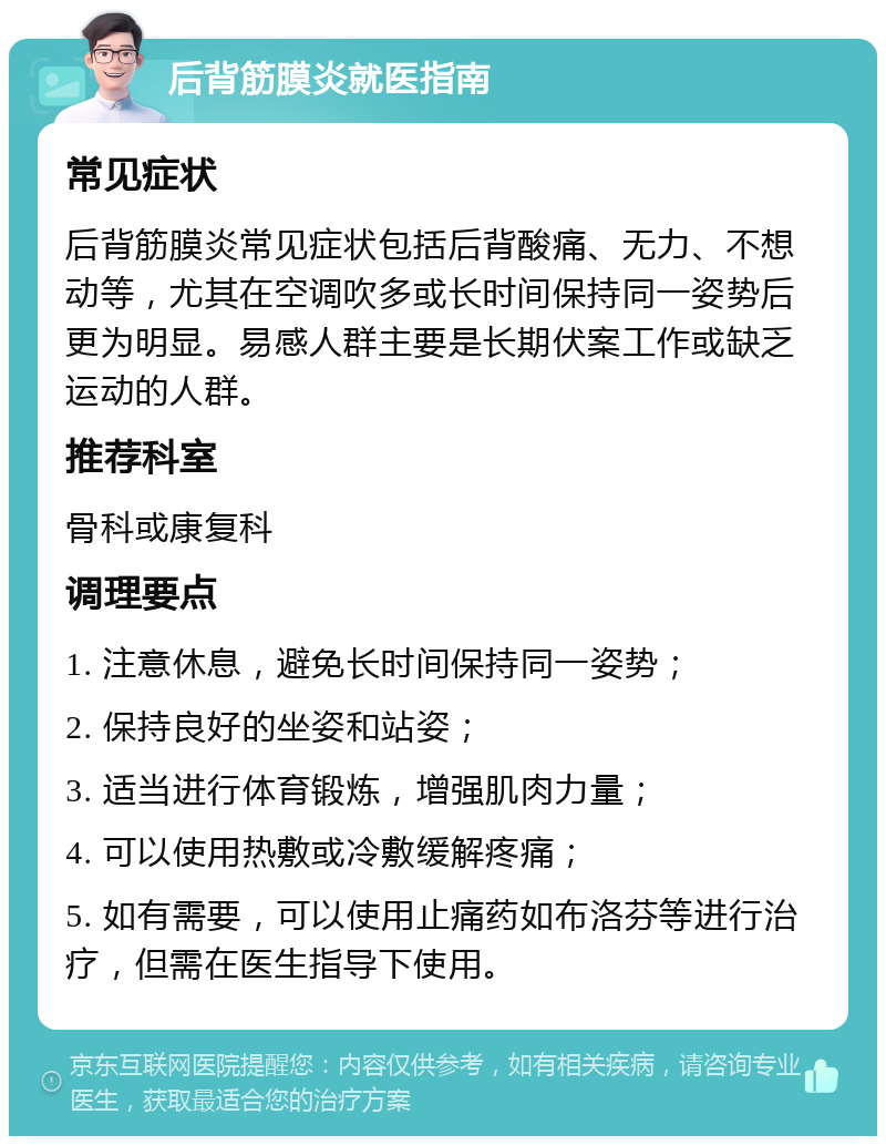 后背筋膜炎就医指南 常见症状 后背筋膜炎常见症状包括后背酸痛、无力、不想动等，尤其在空调吹多或长时间保持同一姿势后更为明显。易感人群主要是长期伏案工作或缺乏运动的人群。 推荐科室 骨科或康复科 调理要点 1. 注意休息，避免长时间保持同一姿势； 2. 保持良好的坐姿和站姿； 3. 适当进行体育锻炼，增强肌肉力量； 4. 可以使用热敷或冷敷缓解疼痛； 5. 如有需要，可以使用止痛药如布洛芬等进行治疗，但需在医生指导下使用。