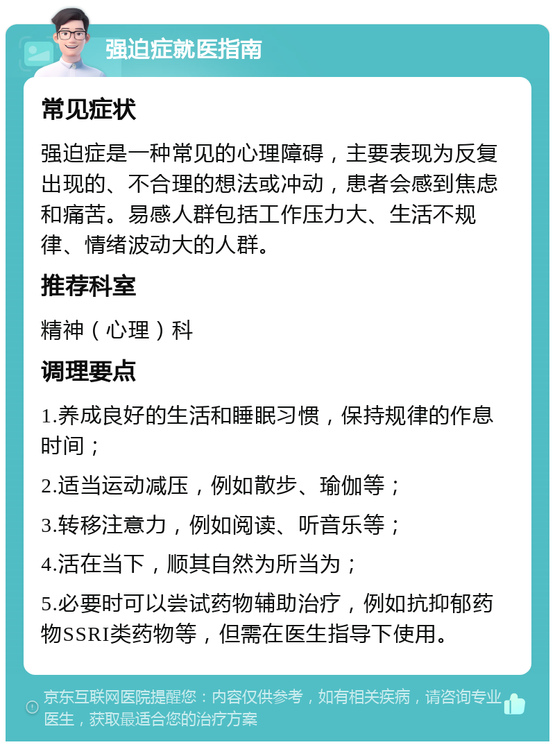 强迫症就医指南 常见症状 强迫症是一种常见的心理障碍，主要表现为反复出现的、不合理的想法或冲动，患者会感到焦虑和痛苦。易感人群包括工作压力大、生活不规律、情绪波动大的人群。 推荐科室 精神（心理）科 调理要点 1.养成良好的生活和睡眠习惯，保持规律的作息时间； 2.适当运动减压，例如散步、瑜伽等； 3.转移注意力，例如阅读、听音乐等； 4.活在当下，顺其自然为所当为； 5.必要时可以尝试药物辅助治疗，例如抗抑郁药物SSRI类药物等，但需在医生指导下使用。