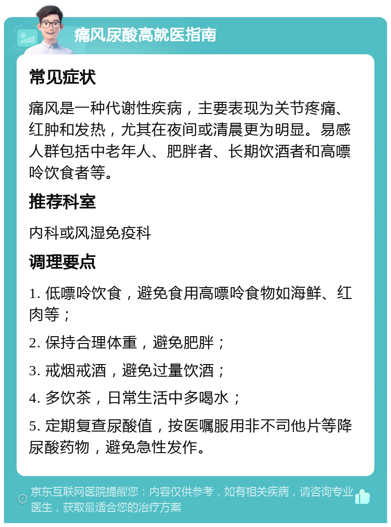 痛风尿酸高就医指南 常见症状 痛风是一种代谢性疾病，主要表现为关节疼痛、红肿和发热，尤其在夜间或清晨更为明显。易感人群包括中老年人、肥胖者、长期饮酒者和高嘌呤饮食者等。 推荐科室 内科或风湿免疫科 调理要点 1. 低嘌呤饮食，避免食用高嘌呤食物如海鲜、红肉等； 2. 保持合理体重，避免肥胖； 3. 戒烟戒酒，避免过量饮酒； 4. 多饮茶，日常生活中多喝水； 5. 定期复查尿酸值，按医嘱服用非不司他片等降尿酸药物，避免急性发作。